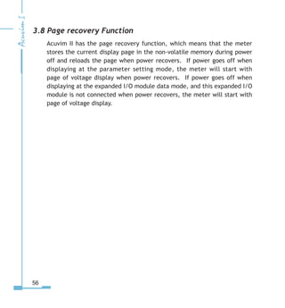 56
3.8 Page recovery Function
Acuvim II has the page recovery function, which means that the meter
stores the current display page in the non-volatile memory during power
off and reloads the page when power recovers. If power goes off when
displaying at the parameter setting mode, the meter will start with
page of voltage display when power recovers. If power goes off when
displaying at the expanded I/O module data mode, and this expanded I/O
module is not connected when power recovers, the meter will start with
page of voltage display.
 