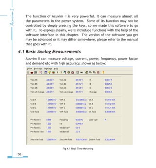 58
The function of Acuvim II is very powerful. It can measure almost all
the parameters in the power system. Some of its function may not be
controlled by simply pressing the keys, so we made this software to go
with it. To express clearly, we’ll introduce functions with the help of the
software interface in this chapter. The version of the software you get
may be advanced or it may differ somewhere, please refer to the manual
that goes with it.
4.1 Basic Analog Measurements
Acuvim II can measure voltage, current, power, frequency, power factor
and demand etc with high accuracy, shown as below:
Fig 4.1 Real-Time Metering
 