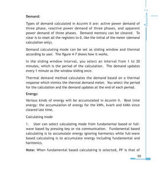 59
Demand:
Types of demand calculated in Acuvim II are: active power demand of
three phase, reactive power demand of three phases, and apparent
power demand of three phases. Demand memory can be cleared. To
clear is to reset all the registers to 0, like the initial of the meter (demand
calculation only).
Demand calculating mode can be set as sliding window and thermal
according to user. The figure 4-7 shows how it works.
In the sliding window interval, you select an interval from 1 to 30
minutes, which is the period of the calculation. The demand updates
every 1 minute as the window sliding once.
Thermal demand method calculates the demand based on a thermal
response which mimics the thermal demand meter. You select the period
for the calculation and the demand updates at the end of each period.
Energy:
Various kinds of energy will be accumulated in Acuvim II. Real time
energy: the accumulation of energy for the kWh, kvarh and kVAh since
cleared last time.
Calculating mode
1.	 User can select calculating mode from fundamental based or full-
wave based by pressing key or via communication. Fundamental based
calculating is to accumulate energy ignoring harmonics while full-wave
based calculating is to accumulate energy including fundamental and
harmonics.
Note: When fundamental based calculating is selected, PF is that of
 