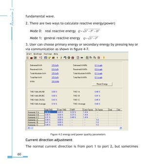 60
fundamental wave.
2. There are two ways to calculate reactive energy(power)
  Mode 0: real reactive energy 222
DPSQ −−=
  Mode 1: general reactive energy 22
PSQ −=
3. User can choose primary energy or secondary energy by pressing key or
via communication as shown in figure 4-7.
Figure 4-2 energy and power quality parameters
Current direction adjustment
The normal current direction is from port 1 to port 2, but sometimes
 