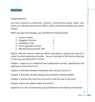 Starting!
Congratulations!
You have received an advanced, versatile, multifunction power meter, also
known as a Remote terminal unit (RTU), which will greatly benefit your power
system.
When you open the package, you will find the following items
1. Acuvim II meter          1
2. Pluggable Terminal         3
3. Installation clips          4
4. User’s operation manual	   1
5. Maintenance guarantee card	   1
Please read this manual carefully before operating or setting the Acuvim II
meter to avoid unnecessary trouble. You can read part of this manual depends
on how you use the Acuvim II meter.
Chapter 1 helps you to understand the fundamental function, specification and
application area of Acuvim II.
Chapter 2 describes detailed installation and wiring of Acuvim II.
Chapter 3 describes the data display and parameter setting method.
Chapter 4 outlines the functions of Acuvim II and the way to use them.
Chapter 5 gives the address table of Acuvim II.
Appendix lists the technical data and specifications and ordering information.
V
 