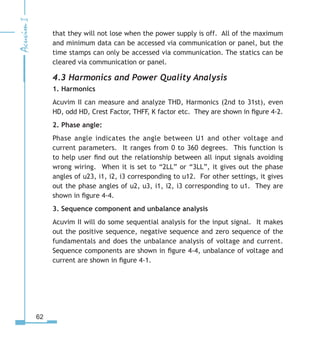 62
that they will not lose when the power supply is off. All of the maximum
and minimum data can be accessed via communication or panel, but the
time stamps can only be accessed via communication. The statics can be
cleared via communication or panel.
4.3 Harmonics and Power Quality Analysis
1. Harmonics
Acuvim II can measure and analyze THD, Harmonics (2nd to 31st), even
HD, odd HD, Crest Factor, THFF, K factor etc. They are shown in figure 4-2.
2. Phase angle:
Phase angle indicates the angle between U1 and other voltage and
current parameters. It ranges from 0 to 360 degrees. This function is
to help user find out the relationship between all input signals avoiding
wrong wiring. When it is set to “2LL” or “3LL”, it gives out the phase
angles of u23, i1, i2, i3 corresponding to u12. For other settings, it gives
out the phase angles of u2, u3, i1, i2, i3 corresponding to u1. They are
shown in figure 4-4.
3. Sequence component and unbalance analysis
Acuvim II will do some sequential analysis for the input signal. It makes
out the positive sequence, negative sequence and zero sequence of the
fundamentals and does the unbalance analysis of voltage and current.
Sequence components are shown in figure 4-4, unbalance of voltage and
current are shown in figure 4-1.
 