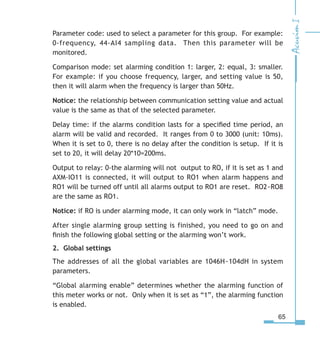 65
Parameter code: used to select a parameter for this group. For example:
0-frequency, 44-AI4 sampling data. Then this parameter will be
monitored.
Comparison mode: set alarming condition 1: larger, 2: equal, 3: smaller.
For example: if you choose frequency, larger, and setting value is 50,
then it will alarm when the frequency is larger than 50Hz.
Notice: the relationship between communication setting value and actual
value is the same as that of the selected parameter.
Delay time: if the alarms condition lasts for a specified time period, an
alarm will be valid and recorded. It ranges from 0 to 3000 (unit: 10ms).
When it is set to 0, there is no delay after the condition is setup. If it is
set to 20, it will delay 20*10=200ms.
Output to relay: 0-the alarming will not output to RO, if it is set as 1 and
AXM-IO11 is connected, it will output to RO1 when alarm happens and
RO1 will be turned off until all alarms output to RO1 are reset. RO2~RO8
are the same as RO1.
Notice: if RO is under alarming mode, it can only work in “latch” mode.
After single alarming group setting is finished, you need to go on and
finish the following global setting or the alarming won’t work.
2. Global settings
The addresses of all the global variables are 1046H~104dH in system
parameters.
“Global alarming enable” determines whether the alarming function of
this meter works or not. Only when it is set as “1”, the alarming function
is enabled.
 