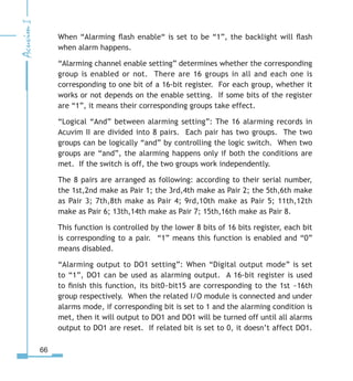 66
When “Alarming flash enable“ is set to be “1”, the backlight will flash
when alarm happens.
“Alarming channel enable setting” determines whether the corresponding
group is enabled or not. There are 16 groups in all and each one is
corresponding to one bit of a 16-bit register. For each group, whether it
works or not depends on the enable setting. If some bits of the register
are “1”, it means their corresponding groups take effect.
“Logical “And” between alarming setting”: The 16 alarming records in
Acuvim II are divided into 8 pairs. Each pair has two groups. The two
groups can be logically “and” by controlling the logic switch. When two
groups are “and”, the alarming happens only if both the conditions are
met. If the switch is off, the two groups work independently.
The 8 pairs are arranged as following: according to their serial number,
the 1st,2nd make as Pair 1; the 3rd,4th make as Pair 2; the 5th,6th make
as Pair 3; 7th,8th make as Pair 4; 9rd,10th make as Pair 5; 11th,12th
make as Pair 6; 13th,14th make as Pair 7; 15th,16th make as Pair 8.
This function is controlled by the lower 8 bits of 16 bits register, each bit
is corresponding to a pair. “1” means this function is enabled and “0”
means disabled.
“Alarming output to DO1 setting”: When “Digital output mode” is set
to “1”, DO1 can be used as alarming output. A 16-bit register is used
to finish this function, its bit0~bit15 are corresponding to the 1st ~16th
group respectively. When the related I/O module is connected and under
alarms mode, if corresponding bit is set to 1 and the alarming condition is
met, then it will output to DO1 and DO1 will be turned off until all alarms
output to DO1 are reset. If related bit is set to 0, it doesn’t affect DO1.
 