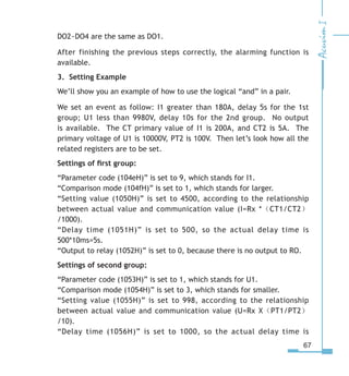 67
DO2~DO4 are the same as DO1.
After finishing the previous steps correctly, the alarming function is
available.
3. Setting Example
We’ll show you an example of how to use the logical “and” in a pair.
We set an event as follow: I1 greater than 180A, delay 5s for the 1st
group; U1 less than 9980V, delay 10s for the 2nd group. No output
is available. The CT primary value of I1 is 200A, and CT2 is 5A. The
primary voltage of U1 is 10000V, PT2 is 100V. Then let’s look how all the
related registers are to be set.
Settings of first group:
“Parameter code (104eH)” is set to 9, which stands for I1.
“Comparison mode (104fH)” is set to 1, which stands for larger.
“Setting value (1050H)” is set to 4500, according to the relationship
between actual value and communication value (I=Rx *（CT1/CT2）
/1000).
“Delay time (1051H)” is set to 500, so the actual delay time is
500*10ms=5s.
“Output to relay (1052H)” is set to 0, because there is no output to RO.
Settings of second group:
“Parameter code (1053H)” is set to 1, which stands for U1.
“Comparison mode (1054H)” is set to 3, which stands for smaller.
“Setting value (1055H)” is set to 998, according to the relationship
between actual value and communication value (U=Rx X（PT1/PT2）
/10).
“Delay time (1056H)” is set to 1000, so the actual delay time is
 