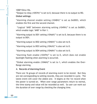 68
1000*10ms=10s.
“Output to relay (1057H)” is set to 0, because there is no output to RO.
Global settings:
“Alarming channel enable setting (1048H)” is set as 0x0003, which
enables the first and the second channel.
“Logical AND between alarming setting (1049H)” is set as 0x0001,
which enable logic AND in Pair 1.
“Alarming output to DO1 setting (104aH)” is set to 0, because there is no
output to DO1.
“Alarming output to DO2 setting (104bH)” is also set to 0.
“Alarming output to DO3 setting (104cH)” is also set to 0.
“Alarming output to DO4 setting (104dH)” is also set to 0.
“Alarming flash enable (1047H)” is set to 0, which does not enable
backlight flashing when alarming is occurred.
“Global alarming enable (1046H)” is set to 1, which enables the Over-
Range alarming.
4. Records of Alarming Event
There are 16 groups of records of alarming event to be stored. But they
are not corresponding to setting records, they are recorded in cycle. The
latest event will cover the oldest one. It begins at the 1st record when
the power is turned on. When over range parameters return to normal,
the time stamp and value will be recorded as well. So user can work out
the duration of over range by checking the changing time.
 