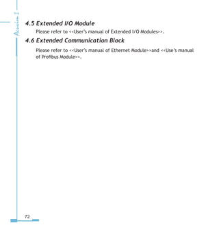72
4.5 Extended I/O Module
Please refer to User’s manual of Extended I/O Modules.
4.6 Extended Communication Block
Please refer to User’s manual of Ethernet Moduleand Use’s manual
of Profibus Module.
 