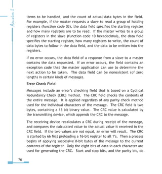 76
items to be handled, and the count of actual data bytes in the field.
For example, if the master requests a slave to read a group of holding
registers (function code 03), the data field specifies the starting register
and how many registers are to be read. If the master writes to a group
of registers in the slave (function code 10 hexadecimal), the data field
specifies the starting register, how many registers to write, the count of
data bytes to follow in the data field, and the data to be written into the
registers.
If no error occurs, the data field of a response from a slave to a master
contains the data requested. If an error occurs, the field contains an
exception code that the master application can use to determine the
next action to be taken. The data field can be nonexistent (of zero
length) in certain kinds of messages.
Error Check Field
Messages include an error’s checking field that is based on a Cyclical
Redundancy Check (CRC) method. The CRC field checks the contents of
the entire message. It is applied regardless of any parity check method
used for the individual characters of the message. The CRC field is two
bytes, containing a 16 bit binary value. The CRC value is calculated by
the transmitting device, which appends the CRC to the message.
The receiving device recalculates a CRC during receipt of the message,
and compares the calculated value to the actual value it received in the
CRC field. If the two values are not equal, an error will result. The CRC
is started by 66 first preloading a 16-bit register to all 1’s. Then a process
begins of applying successive 8-bit bytes of the message to the current
contents of the register. Only the eight bits of data in each character are
used for generating the CRC. Start and stop bits, and the parity bit, do
 