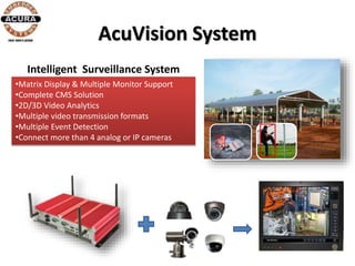 AcuVision System
•Matrix Display & Multiple Monitor Support
•Complete CMS Solution
•2D/3D Video Analytics
•Multiple video transmission formats
•Multiple Event Detection
•Connect more than 4 analog or IP cameras
Intelligent Surveillance System
 