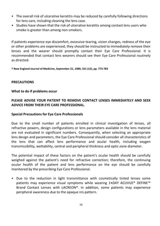10
• The overall risk of ulcerative keratitis may be reduced by carefully following directions
for lens care, including cleaning the lens case.
• Studies have shown that the risk of ulcerative keratitis among contact lens users who
smoke is greater than among non-smokers.
If patients experience eye discomfort, excessive tearing, vision changes, redness of the eye
or other problems are experienced, they should be instructed to immediately remove their
lenses and the wearer should promptly contact their Eye Care Professional. It is
recommended that contact lens wearers should see their Eye Care Professional routinely
as directed.
† New England Journal of Medicine, September 21, 1989, 321 (12), pp. 773-783
PRECAUTIONS
What to do if problems occur
PLEASE ADVISE YOUR PATIENT TO REMOVE CONTACT LENSES IMMEDIATELY AND SEEK
ADVICE FROM THEIR EYE CARE PROFESSIONAL.
Special Precautions for Eye Care Professionals
Due to the small number of patients enrolled in clinical investigation of lenses, all
refractive powers, design configurations or lens parameters available in the lens material
are not evaluated in significant numbers. Consequently, when selecting an appropriate
lens design and parameters, the Eye Care Professional should consider all characteristics of
the lens that can affect lens performance and ocular health, including oxygen
transmissibility, wettability, central and peripheral thickness and optic zone diameter.
The potential impact of these factors on the patient's ocular health should be carefully
weighed against the patient's need for refractive correction; therefore, the continuing
ocular health of the patient and lens performance on the eye should be carefully
monitored by the prescribing Eye Care Professional.
• Due to the reduction in light transmittance with cosmetically tinted lenses some
patients may experience visual symptoms while wearing 1•DAY ACUVUE® DEFINE™
Brand Contact Lenses with LACREON®. In addition, some patients may experience
peripheral awareness due to the opaque iris pattern.
 