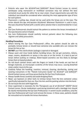 11
• Patients who wear the ACUVUE®and SUREVUE® Brand Contact Lenses to correct
presbyopia using monovision or multifocal correction may not achieve the best
corrected visual acuity for either far or near vision. Visual requirements vary with the
individual and should be considered when selecting the most appropriate type of lens
for each patient.
• Fluorescein, a yellow dye, should not be used while the lenses are on the eyes. The
lenses absorb this dye and become discolored. Whenever fluorescein is used in eyes,
the eyes should be flushed with a sterile saline solution that is recommended for in-eye
use.
• Eye Care Professionals should instruct the patient to remove the lenses immediately if
the eyes become red or irritated.
• Eye Care Professionals should carefully instruct patients about the following care
regimen and safety precautions.
Handling Precautions
• Before leaving the Eye Care Professional's office, the patient should be able to
promptly remove lenses or should have someone else available who can remove the
lenses for him or her.
• DO NOT use if the sterile blister package is opened or damaged.
• Always wash and rinse hands before handling lenses. Do not get cosmetics, lotions,
soaps, creams, deodorants or sprays in the eyes or on the lenses. It is best to put on
lenses before putting on makeup. Water-based cosmetics are less likely to damage
lenses than oil-based products.
• Do not touch contact lenses with the fingers or hands if the hands are not free of
foreign materials, as microscopic scratches of the lenses may occur, causing distorted
vision and/or injury to the eye.
• Carefully follow the handling, insertion, removal, cleaning, disinfecting, storing and
wearing instructions in the "Patient Instruction Guide" for ACUVUE® and SUREVUE®
Brand Contact Lenses and those prescribed by the Eye Care Professional.
• Always handle lenses carefully and avoid dropping them.
• Never use tweezers or other tools to remove lenses from the lens container unless
specifically indicated for that use. Pour the lens and the packing solution into the hand.
• Do not touch the lens with fingernails.
• Close supervision is necessary for the Therapeutic use of all ACUVUE® OASYS® Brand
Contact Lenses. Ocular medications used during treatment with a bandage lens should
be closely monitored by the Eye Care Professional. In certain ocular conditions, only the
Eye Care Professional will insert and remove the lenses. In these cases, patients should
be instructed not to handle the lenses themselves.
 