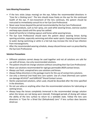 12
Lens Wearing Precautions
• If the lens sticks (stops moving) on the eye, follow the recommended directions in
"Care for a Sticking Lens". The lens should move freely on the eye for the continued
health of the eye. If non-movement of the lens continues, the patient should be
instructed to immediately consult his or her Eye Care Professional.
• Never wear lenses beyond the period recommended by the Eye Care Professional.
• If aerosol products, such as hair spray, are used while wearing lenses, exercise caution
and keep eyes closed until the spray has settled.
• Avoid all harmful or irritating vapours and fumes while wearing lenses.
• The Eye Care Professional should warn the patient about wearing lenses during
sporting activities, especially swimming and other water sports. Exposing contact lenses
to water during swimming or while in a hot tub may increase the risk of eye infection
from microorganisms.
• After the recommended wearing schedule, always discard lenses worn as prescribed by
the Eye Care Professional.
Solution Precautions
• Different solutions cannot always be used together and not all solutions are safe for
use with all lenses. Use only recommended solutions.
• The patient should not change solutions without consulting their Eye Care Professional.
• Never use solutions recommended for rigid gas permeable (RGP) contact lenses.
• Always use fresh, unexpired lens care solutions and lenses.
• Always follow directions in the package inserts for the use of contact lens solutions.
• Use only a chemical (not heat) lens care system. Use of a heat (thermal) care system
can damage ACUVUE® and SUREVUE® Brand Contact Lenses.
• Sterile unpreserved solutions, when used, should be discarded after the time specified
in the directions.
• Do not use saliva or anything other than the recommended solutions for lubricating or
wetting lenses.
• Always keep the lenses completely immersed in the recommended storage solution
when the lenses are not being worn (stored). Prolonged periods of drying will reduce
the ability of the lens surface to return to a wettable state. Follow the lens care
directions in "Care for a Dried Out (Dehydrated) Lens" if lens surface does become
dried out.
 