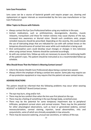 13
Lens Case Precautions
Lens cases can be a source of bacterial growth and require proper use, cleaning and
replacement at regular intervals as recommended by the lens case manufacturer or Eye
Care Professional.
Other Topics to Discuss with Patients
• Always contact the Eye Care Professional before using any medicine in the eyes.
• Certain medications, such as antihistamines, decongestants, diuretics, muscle
relaxants, tranquilizers and those for motion sickness may cause dryness of the eye,
increased lens awareness or blurred vision. Should such conditions exist, proper
remedial measures should be prescribed. Depending on the severity, this could include
the use of lubricating drops that are indicated for use with soft contact lenses or the
temporary discontinuance of contact lens wear while such medication is being used.
• Oral contraceptive users could develop visual changes or changes in lens tolerance
when using contact lenses. Patients should be cautioned accordingly.
• As with any contact lens, follow-up visits are necessary to assure the continuing health
of the patient's eyes. The patient should be instructed as to a recommended follow-up
schedule.
Who Should Know That the Patient is Wearing Contact Lenses?
• Inform the doctor (Health Care Professional) about being a contact lens wearer.
• Always inform the employer of being a contact lens wearer. Some jobs may require use
of eye protection equipment or may require that the patient not wear contact lenses.
ADVERSE REACTIONS
The patient should be informed that the following problems may occur when wearing
ACUVUE® or SUREVUE® Brand Contact Lenses:
• The eye may burn, sting and/or itch.
• There may be less comfort than when the lens was first placed on the eye.
• There may be a feeling of something in the eye (foreign body, scratched area).
• There may be the potential for some temporary impairment due to peripheral
infiltrates, peripheral corneal ulcers and corneal erosion. There may be the potential
for other physiological observations, such as local or generalized oedema, corneal
neovascularization, corneal staining, injection, tarsal abnormalities, iritis and
conjunctivitis, some of which are clinically acceptable in low amounts.
• There may be excessive watering, unusual eye secretions, or redness of the eye.
 