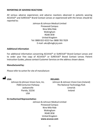 16
REPORTING OF ADVERSE REACTIONS
All serious adverse experiences and adverse reactions observed in patients wearing
ACUVUE® and SUREVUE® Brand Contact Lenses or experienced with the lenses should be
reported to:
Johnson & Johnson Medical Limited
Pinewood Campus
Nine Mile Ride
Wokingham
RG40 3EW
United Kingdom
Tel: 0800 022 4222 Fax: 0800 783 7029
E-mail: ukcs@visgb.jnj.com
Additional information
For additional information concerning ACUVUE® or SUREVUE® Brand Contact Lenses and
to order your free copy of ACUVUE® or SUREVUE® Brand Contact Lenses Patient
Instruction Guides, please contact Customer Services on the address shown above.
Manufactured by:
Please refer to carton for site of manufacture
USA:
Johnson & Johnson Vision Care, Inc.
7500 Centurion Parkway
Jacksonville
Florida, 32256
USA
IRELAND:
Johnson & Johnson Vision Care (Ireland)
The National Technology Park
Limerick
Ireland
EU Authorised Representative:
Johnson & Johnson Medical Limited
Pinewood Campus
Nine Mile Ride
Wokingham
RG40 3EW
United Kingdom
www.acuvue.com
 