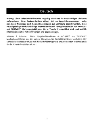 17
Deutsch
Wichtig: Diese Gebrauchsinformation sorgfältig lesen und für den künftigen Gebrauch
aufbewahren. Diese Packungsbeilage richtet sich an Kontaktlinsenanpasser, sollte
jedoch auf Nachfrage auch Kontaktlinsenträgern zur Verfügung gestellt werden. Diese
Packungsbeilage enthält wichtige Informationen zum richtigen Gebrauch von ACUVUE®
und SUREVUE® Markenkontaktlinsen, die in Tabelle 1 aufgeführt sind, und enthält
Informationen über Nebenwirkungen und Gegenanzeigen.
Johnson & Johnson bietet Ratgeberbroschüren zu ACUVUE® und SUREVUE®
Markenkontaktlinsen an, die weitere Hinweisen für Kontaktlinsenträger enthalten. Der
Kontaktlinsenanpasser muss dem Kontaktlinsenträger die entsprechenden Informationen
für die Kontaktlinsen überreichen.
 