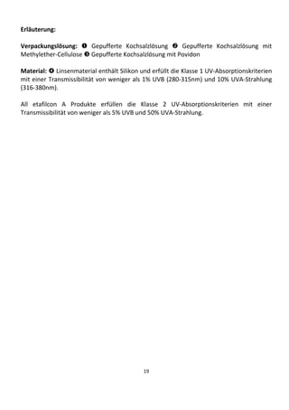 19
Erläuterung:
Verpackungslösung:  Gepufferte Kochsalzlösung  Gepufferte Kochsalzlösung mit
Methylether-Cellulose  Gepufferte Kochsalzlösung mit Povidon
Material:  Linsenmaterial enthält Silikon und erfüllt die Klasse 1 UV-Absorptionskriterien
mit einer Transmissibilität von weniger als 1% UVB (280-315nm) und 10% UVA-Strahlung
(316-380nm).
All etafilcon A Produkte erfüllen die Klasse 2 UV-Absorptionskriterien mit einer
Transmissibilität von weniger als 5% UVB und 50% UVA-Strahlung.
 
