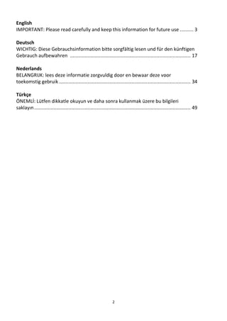 2
English
IMPORTANT: Please read carefully and keep this information for future use .......... 3
Deutsch
WICHTIG: Diese Gebrauchsinformation bitte sorgfältig lesen und für den künftigen
Gebrauch aufbewahren ........................................................................................ 17
Nederlands
BELANGRIJK: lees deze informatie zorgvuldig door en bewaar deze voor
toekomstig gebruik ................................................................................................ 34
Türkçe
ÖNEMLİ: Lütfen dikkatle okuyun ve daha sonra kullanmak üzere bu bilgileri
saklayın.................................................................................................................. 49
 