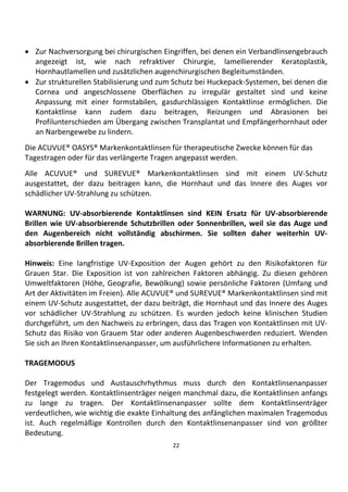 22
• Zur Nachversorgung bei chirurgischen Eingriffen, bei denen ein Verbandlinsengebrauch
angezeigt ist, wie nach refraktiver Chirurgie, lamellierender Keratoplastik,
Hornhautlamellen und zusätzlichen augenchirurgischen Begleitumständen.
• Zur strukturellen Stabilisierung und zum Schutz bei Huckepack-Systemen, bei denen die
Cornea und angeschlossene Oberflächen zu irregulär gestaltet sind und keine
Anpassung mit einer formstabilen, gasdurchlässigen Kontaktlinse ermöglichen. Die
Kontaktlinse kann zudem dazu beitragen, Reizungen und Abrasionen bei
Profilunterschieden am Übergang zwischen Transplantat und Empfängerhornhaut oder
an Narbengewebe zu lindern.
Die ACUVUE® OASYS® Markenkontaktlinsen für therapeutische Zwecke können für das
Tagestragen oder für das verlängerte Tragen angepasst werden.
Alle ACUVUE® und SUREVUE® Markenkontaktlinsen sind mit einem UV-Schutz
ausgestattet, der dazu beitragen kann, die Hornhaut und das Innere des Auges vor
schädlicher UV-Strahlung zu schützen.
WARNUNG: UV-absorbierende Kontaktlinsen sind KEIN Ersatz für UV-absorbierende
Brillen wie UV-absorbierende Schutzbrillen oder Sonnenbrillen, weil sie das Auge und
den Augenbereich nicht vollständig abschirmen. Sie sollten daher weiterhin UV-
absorbierende Brillen tragen.
Hinweis: Eine langfristige UV-Exposition der Augen gehört zu den Risikofaktoren für
Grauen Star. Die Exposition ist von zahlreichen Faktoren abhängig. Zu diesen gehören
Umweltfaktoren (Höhe, Geografie, Bewölkung) sowie persönliche Faktoren (Umfang und
Art der Aktivitäten im Freien). Alle ACUVUE® und SUREVUE® Markenkontaktlinsen sind mit
einem UV-Schutz ausgestattet, der dazu beiträgt, die Hornhaut und das Innere des Auges
vor schädlicher UV-Strahlung zu schützen. Es wurden jedoch keine klinischen Studien
durchgeführt, um den Nachweis zu erbringen, dass das Tragen von Kontaktlinsen mit UV-
Schutz das Risiko von Grauem Star oder anderen Augenbeschwerden reduziert. Wenden
Sie sich an Ihren Kontaktlinsenanpasser, um ausführlichere Informationen zu erhalten.
TRAGEMODUS
Der Tragemodus und Austauschrhythmus muss durch den Kontaktlinsenanpasser
festgelegt werden. Kontaktlinsenträger neigen manchmal dazu, die Kontaktlinsen anfangs
zu lange zu tragen. Der Kontaktlinsenanpasser sollte dem Kontaktlinsenträger
verdeutlichen, wie wichtig die exakte Einhaltung des anfänglichen maximalen Tragemodus
ist. Auch regelmäßige Kontrollen durch den Kontaktlinsenanpasser sind von größter
Bedeutung.
 