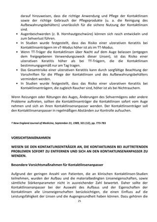 25
darauf hinzuweisen, dass die richtige Anwendung und Pflege der Kontaktlinsen
sowie der richtige Gebrauch der Pflegeprodukte (u. a. die Reinigung des
Aufbewahrungsbehälters) unerlässlich für die sichere Nutzung der Kontaktlinsen
sind.
• Augenbeschwerden (z. B. Hornhautgeschwüre) können sich rasch entwickeln und
zum Sehverlust führen.
• In Studien wurde festgestellt, dass das Risiko einer ulzerativen Keratitis bei
Kontaktlinsenträgern im vT-Modus höher ist als im TT-Modus.
• Wenn TT-Träger die Kontaktlinsen über Nacht auf dem Auge belassen (entgegen
dem freigegebenen Verwendungszweck dieser Linsen), ist das Risiko einer
ulzerativen Keratitis höher als bei TT-Trägern, die die Kontaktlinsen
bestimmungsgemäß nur am Tag tragen.
• Das Gesamtrisiko einer ulzerativen Keratitis kann durch sorgfältige Beachtung der
Vorschriften für die Pflege der Kontaktlinsen und des Aufbewahrungsbehälters
vermindert werden.
• In Studien wurde festgestellt, dass das Risiko einer ulzerativen Keratitis bei
Kontaktlinsenträgern, die zugleich Raucher sind, höher ist als bei Nichtrauchern.
Wenn Reizungen oder Rötungen des Auges, Änderungen des Sehvermögens oder andere
Probleme auftreten, sollten die Kontaktlinsenträger die Kontaktlinsen sofort vom Auge
nehmen und sich an ihren Kontaktlinsenanpasser wenden. Der Kontaktlinsenträger soll
den Kontaktlinsenanpasser in regelmäßigen Abständen zur Kontrolle aufsuchen.
† New England Journal of Medicine, September 21, 1989, 321 (12), pp. 773-783
VORSICHTSMAßNAHMEN
WEISEN SIE DEN KONTAKTLINSENTRÄGER AN, DIE KONTAKTLINSEN BEI AUFTRETENDEN
PROBLEMEN SOFORT ZU ENTFERNEN UND SICH AN DEN KONTAKTLINSENANPASSER ZU
WENDEN.
Besondere Vorsichtsmaßnahmen für Kontaktlinsenanpasser
Aufgrund der geringen Anzahl von Patienten, die an klinischen Kontaktlinsen-Studien
teilnehmen, wurden der Aufbau und die materialbedingten Linseneigenschaften, sowie
sämtliche Stärkenparameter nicht in ausreichender Zahl bewertet. Daher sollte der
Kontaktlinsenanpasser bei der Auswahl des Aufbaus und der Eigenschaften der
Kontaktlinsen alle Linseneigenschaften berücksichtigen, die einen Einfluss auf die
Leistungsfähigkeit der Linsen und die Augengesundheit haben können. Dazu gehören die
 