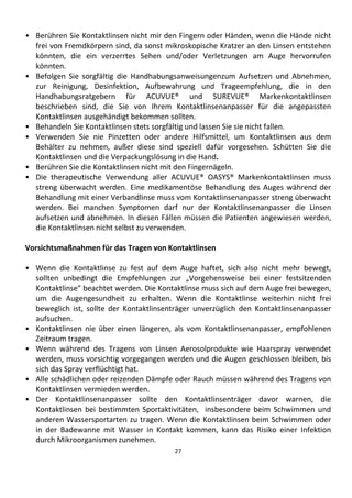 27
• Berühren Sie Kontaktlinsen nicht mir den Fingern oder Händen, wenn die Hände nicht
frei von Fremdkörpern sind, da sonst mikroskopische Kratzer an den Linsen entstehen
könnten, die ein verzerrtes Sehen und/oder Verletzungen am Auge hervorrufen
könnten.
• Befolgen Sie sorgfältig die Handhabungsanweisungenzum Aufsetzen und Abnehmen,
zur Reinigung, Desinfektion, Aufbewahrung und Trageempfehlung, die in den
Handhabungsratgebern für ACUVUE® und SUREVUE® Markenkontaktlinsen
beschrieben sind, die Sie von Ihrem Kontaktlinsenanpasser für die angepassten
Kontaktlinsen ausgehändigt bekommen sollten.
• Behandeln Sie Kontaktlinsen stets sorgfältig und lassen Sie sie nicht fallen.
• Verwenden Sie nie Pinzetten oder andere Hilfsmittel, um Kontaktlinsen aus dem
Behälter zu nehmen, außer diese sind speziell dafür vorgesehen. Schütten Sie die
Kontaktlinsen und die Verpackungslösung in die Hand.
• Berühren Sie die Kontaktlinsen nicht mit den Fingernägeln.
• Die therapeutische Verwendung aller ACUVUE® OASYS® Markenkontaktlinsen muss
streng überwacht werden. Eine medikamentöse Behandlung des Auges während der
Behandlung mit einer Verbandlinse muss vom Kontaktlinsenanpasser streng überwacht
werden. Bei manchen Symptomen darf nur der Kontaktlinsenanpasser die Linsen
aufsetzen und abnehmen. In diesen Fällen müssen die Patienten angewiesen werden,
die Kontaktlinsen nicht selbst zu verwenden.
Vorsichtsmaßnahmen für das Tragen von Kontaktlinsen
• Wenn die Kontaktlinse zu fest auf dem Auge haftet, sich also nicht mehr bewegt,
sollten unbedingt die Empfehlungen zur „Vorgehensweise bei einer festsitzenden
Kontaktlinse” beachtet werden. Die Kontaktlinse muss sich auf dem Auge frei bewegen,
um die Augengesundheit zu erhalten. Wenn die Kontaktlinse weiterhin nicht frei
beweglich ist, sollte der Kontaktlinsenträger unverzüglich den Kontaktlinsenanpasser
aufsuchen.
• Kontaktlinsen nie über einen längeren, als vom Kontaktlinsenanpasser, empfohlenen
Zeitraum tragen.
• Wenn während des Tragens von Linsen Aerosolprodukte wie Haarspray verwendet
werden, muss vorsichtig vorgegangen werden und die Augen geschlossen bleiben, bis
sich das Spray verflüchtigt hat.
• Alle schädlichen oder reizenden Dämpfe oder Rauch müssen während des Tragens von
Kontaktlinsen vermieden werden.
• Der Kontaktlinsenanpasser sollte den Kontaktlinsenträger davor warnen, die
Kontaktlinsen bei bestimmten Sportaktivitäten, insbesondere beim Schwimmen und
anderen Wassersportarten zu tragen. Wenn die Kontaktlinsen beim Schwimmen oder
in der Badewanne mit Wasser in Kontakt kommen, kann das Risiko einer Infektion
durch Mikroorganismen zunehmen.
 