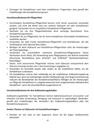 28
• Entsorgen Sie Kontaktlinsen nach dem empfohlenen Tragemodus stets gemäß den
Empfehlungen des Kontaktlinsenanpassers.
Vorsichtsmaßnahmen für Pflegemittel
• Verschiedene Kontaktlinsen-Pflegemittel können nicht immer zusammen verwendet
werden, und nicht alle Mittel sind zum sicheren Gebrauch mit allen Kontaktlinsen
geeignet. Verwenden Sie nur empfohlene Kontaktlinsen-Pflegemittel.
• Wechseln Sie nie Ihre Pflegemittelmarke ohne vorherige Konsultation Ihres
Kontaktlinsenspezialisten.
• Verwenden Sie nie Pflegemittel, die für harte Kontaktlinsen (formstabile Kontaktlinsen)
empfohlen werden.
• Verwenden Sie stets frische Kontaktlinsen-Pflegemittel und Kontaktlinsen, die das
Verfallsdatum nicht überschritten haben.
• Befolgen Sie beim Gebrauch von Kontaktlinsen-Pflegemitteln stets die Anweisungen
der Packungsbeilage.
• Verwenden Sie ausschließlich chemische Kontaktlinsen-Pflegesysteme (keine
Sterilisation durch Hitze). Die Verwendung eines Pflegesystems, das Wärme verwendet
(thermische Desinfektion) kann ACUVUE® und SUREVUE® Markenkontaktlinsen
beschädigen.
• Sterile, nicht konservierte Pflegemittel müssen nach Gebrauch entsprechend dem
Zeitraum entsorgt werden, der in den Anweisungen angegeben ist.
• Verwenden Sie keinesfalls Spucke oder andere als die empfohlenen Mittel, um die
Kontaktlinsen zu benetzen.
• Die Kontaktlinsen müssen stets vollständig von der empfohlenen Aufbewahrungslösung
bedeckt sein, wenn sie nicht getragen werden (Aufbewahrung). Eine längere Austrocknung
reduziert die Benetzbarkeit der Kontaktlinsenoberfläche. Befolgen Sie die Anweisungen
zur Pflege der Kontaktlinsen in „Vorgehensweise bei einer ausgetrockneten (dehydrierten)
Kontaktlinse“, wenn die Linsenoberfläche ausgetrocknet ist.
Vorsichtsmaßnahmen für den Aufbewahrungsbehälter
Aufbewahrungsbehälter für Kontaktlinsen können Bakterienwachstum verursachen und
erfordern korrekte Verwendung, Reinigung und Austausch in regelmäßigen Abständen,
gemäß den Empfehlungen des Herstellers des Aufbewahrungsbehälters oder des
Kontaktlinsenanpassers.
Andere Themen zur Diskussion mit Kontaktlinsenträgern
• Wenden Sie sich stets an den Augenarzt, bevor Sie die Augen medikamentös
behandeln.
 