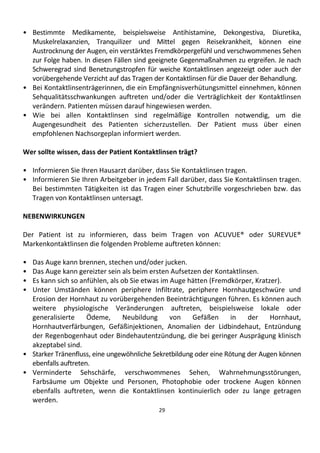 29
• Bestimmte Medikamente, beispielsweise Antihistamine, Dekongestiva, Diuretika,
Muskelrelaxanzien, Tranquilizer und Mittel gegen Reisekrankheit, können eine
Austrocknung der Augen, ein verstärktes Fremdkörpergefühl und verschwommenes Sehen
zur Folge haben. In diesen Fällen sind geeignete Gegenmaßnahmen zu ergreifen. Je nach
Schweregrad sind Benetzungstropfen für weiche Kontaktlinsen angezeigt oder auch der
vorübergehende Verzicht auf das Tragen der Kontaktlinsen für die Dauer der Behandlung.
• Bei Kontaktlinsenträgerinnen, die ein Empfängnisverhütungsmittel einnehmen, können
Sehqualitätsschwankungen auftreten und/oder die Verträglichkeit der Kontaktlinsen
verändern. Patienten müssen darauf hingewiesen werden.
• Wie bei allen Kontaktlinsen sind regelmäßige Kontrollen notwendig, um die
Augengesundheit des Patienten sicherzustellen. Der Patient muss über einen
empfohlenen Nachsorgeplan informiert werden.
Wer sollte wissen, dass der Patient Kontaktlinsen trägt?
• Informieren Sie Ihren Hausarzt darüber, dass Sie Kontaktlinsen tragen.
• Informieren Sie Ihren Arbeitgeber in jedem Fall darüber, dass Sie Kontaktlinsen tragen.
Bei bestimmten Tätigkeiten ist das Tragen einer Schutzbrille vorgeschrieben bzw. das
Tragen von Kontaktlinsen untersagt.
NEBENWIRKUNGEN
Der Patient ist zu informieren, dass beim Tragen von ACUVUE® oder SUREVUE®
Markenkontaktlinsen die folgenden Probleme auftreten können:
• Das Auge kann brennen, stechen und/oder jucken.
• Das Auge kann gereizter sein als beim ersten Aufsetzen der Kontaktlinsen.
• Es kann sich so anfühlen, als ob Sie etwas im Auge hätten (Fremdkörper, Kratzer).
• Unter Umständen können periphere Infiltrate, periphere Hornhautgeschwüre und
Erosion der Hornhaut zu vorübergehenden Beeinträchtigungen führen. Es können auch
weitere physiologische Veränderungen auftreten, beispielsweise lokale oder
generalisierte Ödeme, Neubildung von Gefäßen in der Hornhaut,
Hornhautverfärbungen, Gefäßinjektionen, Anomalien der Lidbindehaut, Entzündung
der Regenbogenhaut oder Bindehautentzündung, die bei geringer Ausprägung klinisch
akzeptabel sind.
• Starker Tränenfluss, eine ungewöhnliche Sekretbildung oder eine Rötung der Augen können
ebenfalls auftreten.
• Verminderte Sehschärfe, verschwommenes Sehen, Wahrnehmungsstörungen,
Farbsäume um Objekte und Personen, Photophobie oder trockene Augen können
ebenfalls auftreten, wenn die Kontaktlinsen kontinuierlich oder zu lange getragen
werden.
 