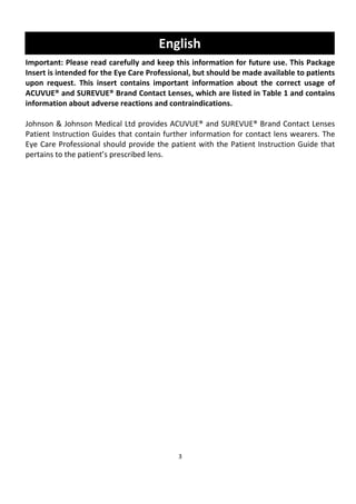 3
English
Important: Please read carefully and keep this information for future use. This Package
Insert is intended for the Eye Care Professional, but should be made available to patients
upon request. This insert contains important information about the correct usage of
ACUVUE® and SUREVUE® Brand Contact Lenses, which are listed in Table 1 and contains
information about adverse reactions and contraindications.
Johnson & Johnson Medical Ltd provides ACUVUE® and SUREVUE® Brand Contact Lenses
Patient Instruction Guides that contain further information for contact lens wearers. The
Eye Care Professional should provide the patient with the Patient Instruction Guide that
pertains to the patient’s prescribed lens.
 