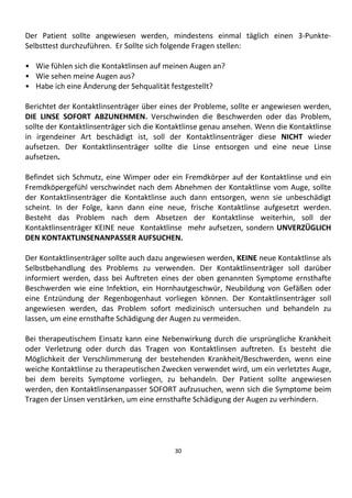 30
Der Patient sollte angewiesen werden, mindestens einmal täglich einen 3-Punkte-
Selbsttest durchzuführen. Er Sollte sich folgende Fragen stellen:
• Wie fühlen sich die Kontaktlinsen auf meinen Augen an?
• Wie sehen meine Augen aus?
• Habe ich eine Änderung der Sehqualität festgestellt?
Berichtet der Kontaktlinsenträger über eines der Probleme, sollte er angewiesen werden,
DIE LINSE SOFORT ABZUNEHMEN. Verschwinden die Beschwerden oder das Problem,
sollte der Kontaktlinsenträger sich die Kontaktlinse genau ansehen. Wenn die Kontaktlinse
in irgendeiner Art beschädigt ist, soll der Kontaktlinsenträger diese NICHT wieder
aufsetzen. Der Kontaktlinsenträger sollte die Linse entsorgen und eine neue Linse
aufsetzen.
Befindet sich Schmutz, eine Wimper oder ein Fremdkörper auf der Kontaktlinse und ein
Fremdköpergefühl verschwindet nach dem Abnehmen der Kontaktlinse vom Auge, sollte
der Kontaktlinsenträger die Kontaktlinse auch dann entsorgen, wenn sie unbeschädigt
scheint. In der Folge, kann dann eine neue, frische Kontaktlinse aufgesetzt werden.
Besteht das Problem nach dem Absetzen der Kontaktlinse weiterhin, soll der
Kontaktlinsenträger KEINE neue Kontaktlinse mehr aufsetzen, sondern UNVERZÜGLICH
DEN KONTAKTLINSENANPASSER AUFSUCHEN.
Der Kontaktlinsenträger sollte auch dazu angewiesen werden, KEINE neue Kontaktlinse als
Selbstbehandlung des Problems zu verwenden. Der Kontaktlinsenträger soll darüber
informiert werden, dass bei Auftreten eines der oben genannten Symptome ernsthafte
Beschwerden wie eine Infektion, ein Hornhautgeschwür, Neubildung von Gefäßen oder
eine Entzündung der Regenbogenhaut vorliegen können. Der Kontaktlinsenträger soll
angewiesen werden, das Problem sofort medizinisch untersuchen und behandeln zu
lassen, um eine ernsthafte Schädigung der Augen zu vermeiden.
Bei therapeutischem Einsatz kann eine Nebenwirkung durch die ursprüngliche Krankheit
oder Verletzung oder durch das Tragen von Kontaktlinsen auftreten. Es besteht die
Möglichkeit der Verschlimmerung der bestehenden Krankheit/Beschwerden, wenn eine
weiche Kontaktlinse zu therapeutischen Zwecken verwendet wird, um ein verletztes Auge,
bei dem bereits Symptome vorliegen, zu behandeln. Der Patient sollte angewiesen
werden, den Kontaktlinsenanpasser SOFORT aufzusuchen, wenn sich die Symptome beim
Tragen der Linsen verstärken, um eine ernsthafte Schädigung der Augen zu verhindern.
 