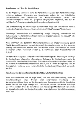 31
Anweisungen zur Pflege der Kontaktlinsen
Bei der Anpassung von Linsen sollte der Kontaktlinsenanpasser dem Kontaktlinsenträger
geeignete, adäquate Warnungen und Anweisungen geben, die zum individuellen
Kontaktlinsentyp und Tragemodus des Kontaktlinsenträgers passen. Der
Kontaktlinsenanpasser sollte ein geeignetes Pflegesystem empfehlen, das auf die
individuellen Anforderungen des Kontaktlinsenträgers abgestimmt ist.
Eine Nichteinhaltung der Anweisungen zur korrekten Pflege von Kontaktlinsen kann zu
ernsthaften Augenschädigungen führen, wie im Abschnitt „Warnungen“ beschrieben.
Vollständige Informationen zur Verwendung, Pflege, Reinigung, Desinfektion und
Aufbewahrung von Kontaktlinsen finden Sie in der Ratgeberbroschüre für ACUVUE® oder
SUREVUE® Markenkontaktlinsen.
Wenn ACUVUE® oder SUREVUE® Markenkontaktlinsen zur Wiederverwendung gemäß
Tabelle 1 empfohlen werden, muss die Linse nach dem Abnehmen und vor dem Aufsetzen
gereinigt und desinfiziert werden. Die Kontaktlinsen dürfen ausschließlich mit einem
chemischen System desinfiziert werden (z. B. Mehrzweck- oder Wasserstoffperoxid-
System).
Der Kontaktlinsenanpasser sollte mit dem Kontaktlinsenträger die Anweisungen zur Pflege
der Kontaktlinsen (allgemeine Informationen, Reinigung der Kontaktlinsen) sowie die
individuell für diesen Kontaktlinsenträger festgelegten Pflegeanweisungen besprechen. Da
das Material mancher Kontaktlinsen Silikon enthält, wie in Tabelle 1 dargestellt, kann die
Benetzbarkeit variieren, wenn unterschiedliche Kontaktlinsen-Pflegemittel verwendet
werden.
Vorgehensweise bei einer festsitzenden (nicht beweglichen) Kontaktlinse
Wenn die Kontaktlinse fest am Auge haftet, sich also nicht mehr bewegt, sollte der
Kontaktlinsenträger einige Tropfen einer empfohlenen Benetzungs- oder
Nachbenetzungslösung direkt auf das Auge geben und dann abwarten, bis die Kontaktlinse
wieder frei auf dem Auge beweglich ist. Erst danach soll die Kontaktlinse vom Auge
genommen werden. Wenn die Kontaktlinse auch nach einigen Minuten noch nicht wieder
frei beweglich ist, sollte der Kontaktlinsenträger unverzüglich den Kontaktlinsenanpasser
aufsuchen.
 