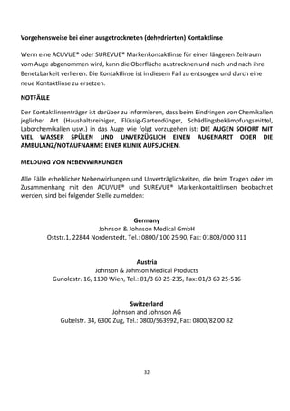 32
Vorgehensweise bei einer ausgetrockneten (dehydrierten) Kontaktlinse
Wenn eine ACUVUE® oder SUREVUE® Markenkontaktlinse für einen längeren Zeitraum
vom Auge abgenommen wird, kann die Oberfläche austrocknen und nach und nach ihre
Benetzbarkeit verlieren. Die Kontaktlinse ist in diesem Fall zu entsorgen und durch eine
neue Kontaktlinse zu ersetzen.
NOTFÄLLE
Der Kontaktlinsenträger ist darüber zu informieren, dass beim Eindringen von Chemikalien
jeglicher Art (Haushaltsreiniger, Flüssig-Gartendünger, Schädlingsbekämpfungsmittel,
Laborchemikalien usw.) in das Auge wie folgt vorzugehen ist: DIE AUGEN SOFORT MIT
VIEL WASSER SPÜLEN UND UNVERZÜGLICH EINEN AUGENARZT ODER DIE
AMBULANZ/NOTAUFNAHME EINER KLINIK AUFSUCHEN.
MELDUNG VON NEBENWIRKUNGEN
Alle Fälle erheblicher Nebenwirkungen und Unverträglichkeiten, die beim Tragen oder im
Zusammenhang mit den ACUVUE® und SUREVUE® Markenkontaktlinsen beobachtet
werden, sind bei folgender Stelle zu melden:
Germany
Johnson & Johnson Medical GmbH
Oststr.1, 22844 Norderstedt, Tel.: 0800/ 100 25 90, Fax: 01803/0 00 311
Austria
Johnson & Johnson Medical Products
Gunoldstr. 16, 1190 Wien, Tel.: 01/3 60 25-235, Fax: 01/3 60 25-516
Switzerland
Johnson and Johnson AG
Gubelstr. 34, 6300 Zug, Tel.: 0800/563992, Fax: 0800/82 00 82
 