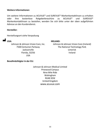 33
Weitere Informationen
Um weitere Informationen zu ACUVUE® und SUREVUE® Markenkontaktlinsen zu erhalten
oder Ihre kostenlose Ratgeberbroschüre zu ACUVUE® und SUREVUE®
Markenkontaktlinsen zu bestellen, wenden Sie sich bitte unter der oben aufgeführten
Adresse an den Kundendienst.
Hersteller:
Herstellungsort siehe Verpackung
USA:
Johnson & Johnson Vision Care, Inc.
7500 Centurion Parkway
Jacksonville
Florida, 32256
USA
IRELAND:
Johnson & Johnson Vision Care (Ireland)
The National Technology Park
Limerick
Ireland
Bevollmächtigter in der EU:
Johnson & Johnson Medical Limited
Pinewood Campus
Nine Mile Ride
Wokingham
RG40 3EW
United Kingdom
www.acuvue.com
 