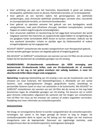 38
• Voor verlichting van pijn aan het hoornvlies, bijvoorbeeld in geval van bulleuze
keratopathie, epitheliale erosie en abrasie, filamentaire keratitis, en na keratoplastiek.
• Voor gebruik als een barrière tijdens het genezingsproces van epitheliale
aandoeningen, zoals chronische epitheliale aandoeningen, corneale ulcer, neurotrofe
en neuroparalytische keratitis, en chemische brandwonden.
• Voor gebruik na operaties wanneer het gebruik van een bandagelens wordt
voorgeschreven, zoals post-refractieve chirurgie, lamellaire transplantaties, corneale
flappen en andere oogchirurgische omstandigheden.
• Voor structurele stabiliteit en bescherming bij het piggy-back lenssysteem dat wordt
toegepast wanneer het hoornvlies en aangrenzende oppervlakken te onregelmatig zijn
om gangbare harde vormstabiele (RGP) lenzen te kunnen aanmeten. Gebruik van de
lens voorkomt bovendien irritatie en pijnlijke ogen bij littekenweefsel of andere
onregelmatigheden op het oogoppervlak.
ACUVUE® OASYS® contactlenzen die worden voorgeschreven voor therapeutisch gebruik,
kunnen worden gedragen op basis van dagelijks gebruik of langdurig gebruik.
Alle ACUVUE® en SUREVUE® contactlenzen zijn voorzien van een UV-filter om de cornea te
helpen bij het beschermen de schadelijke gevolgen van UV-straling.
WAARSCHUWING: UV-absorberende contactlenzen zijn GEEN vervanging voor
beschermende UV-absorberende brillen, zoals een UV-absorberende ski- of zonnebril,
aangezien ze het oog en het gebied eromheen niet volledig bedekken. U moet UV-
absorberende brillen blijven dragen zoals aangegeven.
Opmerking: langdurige blootstelling aan UV-straling is een van de risicofactoren voor het
ontstaan van staar (cataract). Het blootstellingsniveau is afhankelijk van een aantal
factoren, zoals omgevingsfactoren (hoogte, geografische locatie, bewolking) en
persoonlijke factoren (soort en duur van activiteiten in de buitenlucht). Alle ACUVUE® en
SUREVUE® contactlenzen zijn voorzien van een UV-filter dat de cornea en het oog helpt
beschermen tegen de schadelijke gevolgen van UV-straling. Tot dusverre zijn er echter
geen klinische onderzoeken uitgevoerd die aantonen dat het dragen van contactlenzen
met UV-filter het risico op het ontstaan van cataract of andere oogziekten vermindert.
Raadpleeg voor meer informatie uw contactlensspecialist.
DRAAGSCHEMA
Het draag- en vervangschema dienen te worden vastgesteld door de contactlensspecialist.
Lensdragers zijn vooral in het begin geneigd de lenzen te lang te dragen. De
contactlensspecialist dient te wijzen op het belang van het volgen van het maximum
draagschema voor de beginperiode. Daarnaast zijn regelmatige controles, zoals
voorgeschreven door de contactlensspecialist, buitengewoon belangrijk.
 