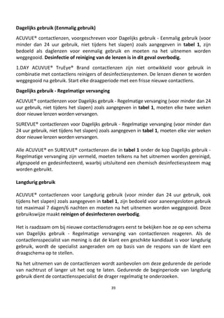 39
Dagelijks gebruik (Eenmalig gebruik)
ACUVUE® contactlenzen, voorgeschreven voor Dagelijks gebruik - Eenmalig gebruik (voor
minder dan 24 uur gebruik, niet tijdens het slapen) zoals aangegeven in tabel 1, zijn
bedoeld als daglenzen voor eenmalig gebruik en moeten na het uitnemen worden
weggegooid. Desinfectie of reiniging van de lenzen is in dit geval overbodig.
1.DAY ACUVUE® TruEye® Brand contactlenzen zijn niet ontwikkeld voor gebruik in
combinatie met contactlens reinigers of desinfectiesystemen. De lenzen dienen te worden
weggegooid na gebruik. Start elke draagperiode met een frisse nieuwe contactlens.
Dagelijks gebruik - Regelmatige vervanging
ACUVUE® contactlenzen voor Dagelijks gebruik - Regelmatige vervanging (voor minder dan 24
uur gebruik, niet tijdens het slapen) zoals aangegeven in tabel 1, moeten elke twee weken
door nieuwe lenzen worden vervangen.
SUREVUE® contactlenzen voor Dagelijks gebruik - Regelmatige vervanging (voor minder dan
24 uur gebruik, niet tijdens het slapen) zoals aangegeven in tabel 1, moeten elke vier weken
door nieuwe lenzen worden vervangen.
Alle ACUVUE® en SUREVUE® contactlenzen die in tabel 1 onder de kop Dagelijks gebruik -
Regelmatige vervanging zijn vermeld, moeten telkens na het uitnemen worden gereinigd,
afgespoeld en gedesinfecteerd, waarbij uitsluitend een chemisch desinfectiesysteem mag
worden gebruikt.
Langdurig gebruik
ACUVUE® contactlenzen voor Langdurig gebruik (voor minder dan 24 uur gebruik, ook
tijdens het slapen) zoals aangegeven in tabel 1, zijn bedoeld voor aaneengesloten gebruik
tot maximaal 7 dagen/6 nachten en moeten na het uitnemen worden weggegooid. Deze
gebruikswijze maakt reinigen of desinfecteren overbodig.
Het is raadzaam om bij nieuwe contactlensdragers eerst te bekijken hoe ze op een schema
van Dagelijks gebruik - Regelmatige vervanging van contactlenzen reageren. Als de
contactlensspecialist van mening is dat de klant een geschikte kandidaat is voor langdurig
gebruik, wordt de specialist aangeraden om op basis van de respons van de klant een
draagschema op te stellen.
Na het uitnemen van de contactlenzen wordt aanbevolen om deze gedurende de periode
van nachtrust of langer uit het oog te laten. Gedurende de beginperiode van langdurig
gebruik dient de contactlensspecialist de drager regelmatig te onderzoeken.
 