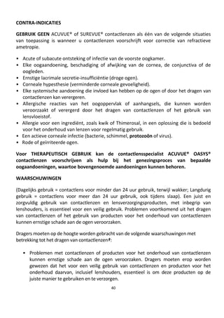 40
CONTRA-INDICATIES
GEBRUIK GEEN ACUVUE® of SUREVUE® contactlenzen als één van de volgende situaties
van toepassing is wanneer u contactlenzen voorschrijft voor correctie van refractieve
ametropie.
• Acute of subacute ontsteking of infectie van de voorste oogkamer.
• Elke oogaandoening, beschadiging of afwijking van de cornea, de conjunctiva of de
oogleden.
• Ernstige lacrimale secretie-insufficiëntie (droge ogen).
• Corneale hypesthesie (verminderde corneale gevoeligheid).
• Elke systemische aandoening die invloed kan hebben op de ogen of door het dragen van
contactlenzen kan verergeren.
• Allergische reacties van het oogoppervlak of aanhangsels, die kunnen worden
veroorzaakt of verergerd door het dragen van contactlenzen of het gebruik van
lensvloeistof.
• Allergie voor een ingrediënt, zoals kwik of Thimerosal, in een oplossing die is bedoeld
voor het onderhoud van lenzen voor regelmatig gebruik.
• Een actieve corneale infectie (bacterie, schimmel, protozoön of virus).
• Rode of geïrriteerde ogen.
Voor THERAPEUTISCH GEBRUIK kan de contactlensspecialist ACUVUE® OASYS®
contactlenzen voorschrijven als hulp bij het genezingsproces van bepaalde
oogaandoeningen, waartoe bovengenoemde aandoeningen kunnen behoren.
WAARSCHUWINGEN
(Dagelijks gebruik = contactlens voor minder dan 24 uur gebruik, terwijl wakker; Langdurig
gebruik = contactlens voor meer dan 24 uur gebruik, ook tijdens slaap). Een juist en
zorgvuldig gebruik van contactlenzen en lensverzorgingsproducten, met inbegrip van
lenshouders, is essentieel voor een veilig gebruik. Problemen voortkomend uit het dragen
van contactlenzen of het gebruik van producten voor het onderhoud van contactlenzen
kunnen ernstige schade aan de ogen veroorzaken.
Dragers moeten op de hoogte worden gebracht van de volgende waarschuwingen met
betrekking tot het dragen van contactlenzen†:
• Problemen met contactlenzen of producten voor het onderhoud van contactlenzen
kunnen ernstige schade aan de ogen veroorzaken. Dragers moeten erop worden
gewezen dat het voor een veilig gebruik van contactlenzen en producten voor het
onderhoud daarvan, inclusief lenshouders, essentieel is om deze producten op de
juiste manier te gebruiken en te verzorgen.
 