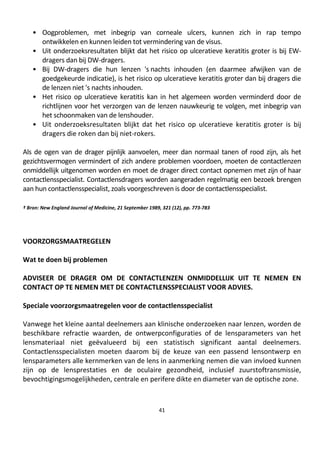 41
• Oogproblemen, met inbegrip van corneale ulcers, kunnen zich in rap tempo
ontwikkelen en kunnen leiden tot vermindering van de visus.
• Uit onderzoeksresultaten blijkt dat het risico op ulceratieve keratitis groter is bij EW-
dragers dan bij DW-dragers.
• Bij DW-dragers die hun lenzen 's nachts inhouden (en daarmee afwijken van de
goedgekeurde indicatie), is het risico op ulceratieve keratitis groter dan bij dragers die
de lenzen niet 's nachts inhouden.
• Het risico op ulceratieve keratitis kan in het algemeen worden verminderd door de
richtlijnen voor het verzorgen van de lenzen nauwkeurig te volgen, met inbegrip van
het schoonmaken van de lenshouder.
• Uit onderzoeksresultaten blijkt dat het risico op ulceratieve keratitis groter is bij
dragers die roken dan bij niet-rokers.
Als de ogen van de drager pijnlijk aanvoelen, meer dan normaal tanen of rood zijn, als het
gezichtsvermogen vermindert of zich andere problemen voordoen, moeten de contactlenzen
onmiddellijk uitgenomen worden en moet de drager direct contact opnemen met zijn of haar
contactlensspecialist. Contactlensdragers worden aangeraden regelmatig een bezoek brengen
aan hun contactlensspecialist, zoals voorgeschreven is door de contactlensspecialist.
† Bron: New England Journal of Medicine, 21 September 1989, 321 (12), pp. 773-783
VOORZORGSMAATREGELEN
Wat te doen bij problemen
ADVISEER DE DRAGER OM DE CONTACTLENZEN ONMIDDELLIJK UIT TE NEMEN EN
CONTACT OP TE NEMEN MET DE CONTACTLENSSPECIALIST VOOR ADVIES.
Speciale voorzorgsmaatregelen voor de contactlensspecialist
Vanwege het kleine aantal deelnemers aan klinische onderzoeken naar lenzen, worden de
beschikbare refractie waarden, de ontwerpconfiguraties of de lensparameters van het
lensmateriaal niet geëvalueerd bij een statistisch significant aantal deelnemers.
Contactlensspecialisten moeten daarom bij de keuze van een passend lensontwerp en
lensparameters alle kernmerken van de lens in aanmerking nemen die van invloed kunnen
zijn op de lensprestaties en de oculaire gezondheid, inclusief zuurstoftransmissie,
bevochtigingsmogelijkheden, centrale en perifere dikte en diameter van de optische zone.
 