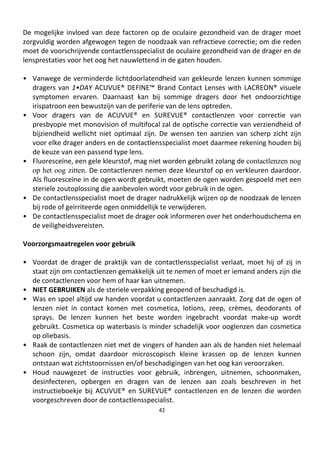 42
De mogelijke invloed van deze factoren op de oculaire gezondheid van de drager moet
zorgvuldig worden afgewogen tegen de noodzaak van refractieve correctie; om die reden
moet de voorschrijvende contactlensspecialist de oculaire gezondheid van de drager en de
lensprestaties voor het oog het nauwlettend in de gaten houden.
• Vanwege de verminderde lichtdoorlatendheid van gekleurde lenzen kunnen sommige
dragers van 1•DAY ACUVUE® DEFINE™ Brand Contact Lenses with LACREON® visuele
symptomen ervaren. Daarnaast kan bij sommige dragers door het ondoorzichtige
irispatroon een bewustzijn van de periferie van de lens optreden.
• Voor dragers van de ACUVUE® en SUREVUE® contactlenzen voor correctie van
presbyopie met monovision of multifocal zal de optische correctie van verziendheid of
bijziendheid wellicht niet optimaal zijn. De wensen ten aanzien van scherp zicht zijn
voor elke drager anders en de contactlensspecialist moet daarmee rekening houden bij
de keuze van een passend type lens.
• Fluoresceïne, een gele kleurstof, mag niet worden gebruikt zolang de contactlenzen nog
op het oog zitten. De contactlenzen nemen deze kleurstof op en verkleuren daardoor.
Als fluoresceïne in de ogen wordt gebruikt, moeten de ogen worden gespoeld met een
steriele zoutoplossing die aanbevolen wordt voor gebruik in de ogen.
• De contactlensspecialist moet de drager nadrukkelijk wijzen op de noodzaak de lenzen
bij rode of geïrriteerde ogen onmiddellijk te verwijderen.
• De contactlensspecialist moet de drager ook informeren over het onderhoudschema en
de veiligheidsvereisten.
Voorzorgsmaatregelen voor gebruik
• Voordat de drager de praktijk van de contactlensspecialist verlaat, moet hij of zij in
staat zijn om contactlenzen gemakkelijk uit te nemen of moet er iemand anders zijn die
de contactlenzen voor hem of haar kan uitnemen.
• NIET GEBRUIKEN als de steriele verpakking geopend of beschadigd is.
• Was en spoel altijd uw handen voordat u contactlenzen aanraakt. Zorg dat de ogen of
lenzen niet in contact komen met cosmetica, lotions, zeep, crèmes, deodorants of
sprays. De lenzen kunnen het beste worden ingebracht voordat make-up wordt
gebruikt. Cosmetica op waterbasis is minder schadelijk voor ooglenzen dan cosmetica
op oliebasis.
• Raak de contactlenzen niet met de vingers of handen aan als de handen niet helemaal
schoon zijn, omdat daardoor microscopisch kleine krassen op de lenzen kunnen
ontstaan wat zichtstoornissen en/of beschadigingen van het oog kan veroorzaken.
• Houd nauwgezet de instructies voor gebruik, inbrengen, uitnemen, schoonmaken,
desinfecteren, opbergen en dragen van de lenzen aan zoals beschreven in het
instructieboekje bij ACUVUE® en SUREVUE® contactlenzen en de lenzen die worden
voorgeschreven door de contactlensspecialist.
 