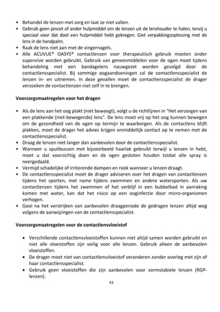 43
• Behandel de lenzen met zorg en laat ze niet vallen.
• Gebruik geen pincet of ander hulpmiddel om de lenzen uit de lenshouder te halen, tenzij u
speciaal voor dat doel een hulpmiddel hebt gekregen. Giet verpakkingsoplossing met de
lens in de handpalm.
• Raak de lens niet aan met de vingernagels.
• Alle ACUVUE® OASYS® contactlenzen voor therapeutisch gebruik moeten onder
supervisie worden gebruikt. Gebruik van geneesmiddelen voor de ogen moet tijdens
behandeling met een bandagelens nauwgezet worden gevolgd door de
contactlensspecialist. Bij sommige oogaandoeningen zal de contactlensspecialist de
lenzen in- en uitnemen. In deze gevallen moet de contactlensspecialist de drager
verzoeken de contactlenzen niet zelf in te brengen.
Voorzorgsmaatregelen voor het dragen
• Als de lens aan het oog plakt (niet beweegt), volgt u de richtlijnen in "Het verzorgen van
een plakkende (niet-bewegende) lens". De lens moet vrij op het oog kunnen bewegen
om de gezondheid van de ogen op termijn te waarborgen. Als de contactlens blijft
plakken, moet de drager het advies krijgen onmiddellijk contact op te nemen met de
contactlensspecialist.
• Draag de lenzen niet langer dan aanbevolen door de contactlensspecialist.
• Wanneer u spuitbussen met bijvoorbeeld haarlak gebruikt terwijl u lenzen in hebt,
moet u dat voorzichtig doen en de ogen gesloten houden totdat alle spray is
neergedaald.
• Vermijd schadelijke of irriterende dampen en rook wanneer u lenzen draagt.
• De contactlensspecialist moet de drager adviseren over het dragen van contactlenzen
tijdens het sporten, met name tijdens zwemmen en andere watersporten. Als uw
contactlenzen tijdens het zwemmen of het verblijf in een bubbelbad in aanraking
komen met water, kan dat het risico op een ooginfectie door micro-organismen
verhogen.
• Gooi na het verstrijken van aanbevolen draagperiode de gedragen lenzen altijd weg
volgens de aanwijzingen van de contactlensspecialist.
Voorzorgsmaatregelen voor de contactlensvloeistof
• Verschillende contactlensvloeistoffen kunnen niet altijd samen worden gebruikt en
niet alle vloeistoffen zijn veilig voor alle lenzen. Gebruik alleen de aanbevolen
vloeistoffen.
• De drager moet niet van contactlensvloeistof veranderen zonder overleg met zijn of
haar contactlensspecialist.
• Gebruik geen vloeistoffen die zijn aanbevolen voor vormstabiele lenzen (RGP-
lenzen).
 