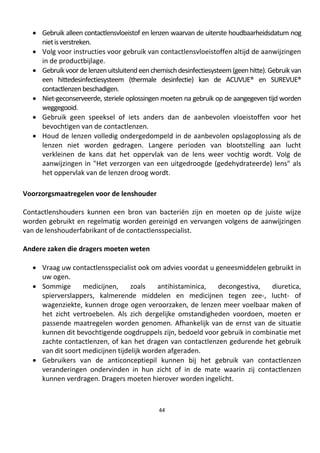 44
• Gebruik alleen contactlensvloeistof en lenzen waarvan de uiterste houdbaarheidsdatum nog
nietisverstreken.
• Volg voor instructies voor gebruik van contactlensvloeistoffen altijd de aanwijzingen
in de productbijlage.
• Gebruik voor de lenzenuitsluitend eenchemischdesinfectiesysteem(geenhitte). Gebruik van
een hittedesinfectiesysteem (thermale desinfectie) kan de ACUVUE® en SUREVUE®
contactlenzenbeschadigen.
• Niet-geconserveerde, steriele oplossingen moeten na gebruik op de aangegeven tijd worden
weggegooid.
• Gebruik geen speeksel of iets anders dan de aanbevolen vloeistoffen voor het
bevochtigen van de contactlenzen.
• Houd de lenzen volledig ondergedompeld in de aanbevolen opslagoplossing als de
lenzen niet worden gedragen. Langere perioden van blootstelling aan lucht
verkleinen de kans dat het oppervlak van de lens weer vochtig wordt. Volg de
aanwijzingen in "Het verzorgen van een uitgedroogde (gedehydrateerde) lens" als
het oppervlak van de lenzen droog wordt.
Voorzorgsmaatregelen voor de lenshouder
Contactlenshouders kunnen een bron van bacteriën zijn en moeten op de juiste wijze
worden gebruikt en regelmatig worden gereinigd en vervangen volgens de aanwijzingen
van de lenshouderfabrikant of de contactlensspecialist.
Andere zaken die dragers moeten weten
• Vraag uw contactlensspecialist ook om advies voordat u geneesmiddelen gebruikt in
uw ogen.
• Sommige medicijnen, zoals antihistaminica, decongestiva, diuretica,
spierverslappers, kalmerende middelen en medicijnen tegen zee-, lucht- of
wagenziekte, kunnen droge ogen veroorzaken, de lenzen meer voelbaar maken of
het zicht vertroebelen. Als zich dergelijke omstandigheden voordoen, moeten er
passende maatregelen worden genomen. Afhankelijk van de ernst van de situatie
kunnen dit bevochtigende oogdruppels zijn, bedoeld voor gebruik in combinatie met
zachte contactlenzen, of kan het dragen van contactlenzen gedurende het gebruik
van dit soort medicijnen tijdelijk worden afgeraden.
• Gebruikers van de anticonceptiepil kunnen bij het gebruik van contactlenzen
veranderingen ondervinden in hun zicht of in de mate waarin zij contactlenzen
kunnen verdragen. Dragers moeten hierover worden ingelicht.
 