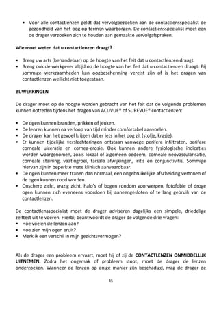 45
• Voor alle contactlenzen geldt dat vervolgbezoeken aan de contactlensspecialist de
gezondheid van het oog op termijn waarborgen. De contactlensspecialist moet een
de drager verzoeken zich te houden aan gemaakte vervolgafspraken.
Wie moet weten dat u contactlenzen draagt?
• Breng uw arts (behandelaar) op de hoogte van het feit dat u contactlenzen draagt.
• Breng ook de werkgever altijd op de hoogte van het feit dat u contactlenzen draagt. Bij
sommige werkzaamheden kan oogbescherming vereist zijn of is het dragen van
contactlenzen wellicht niet toegestaan.
BIJWERKINGEN
De drager moet op de hoogte worden gebracht van het feit dat de volgende problemen
kunnen optreden tijdens het dragen van ACUVUE® of SUREVUE® contactlenzen:
• De ogen kunnen branden, prikken of jeuken.
• De lenzen kunnen na verloop van tijd minder comfortabel aanvoelen.
• De drager kan het gevoel krijgen dat er iets in het oog zit (stofje, krasje).
• Er kunnen tijdelijke verslechteringen ontstaan vanwege perifere infiltraten, perifere
corneale ulceratie en cornea-erosie. Ook kunnen andere fysiologische indicaties
worden waargenomen, zoals lokaal of algemeen oedeem, corneale neovascularisatie,
corneale staining, vaatingroei, tarsale afwijkingen, iritis en conjunctivitis. Sommige
hiervan zijn in beperkte mate klinisch aanvaardbaar.
• De ogen kunnen meer tranen dan normaal, een ongebruikelijke afscheiding vertonen of
de ogen kunnen rood worden.
• Onscherp zicht, wazig zicht, halo’s of bogen rondom voorwerpen, fotofobie of droge
ogen kunnen zich eveneens voordoen bij aaneengesloten of te lang gebruik van de
contactlenzen.
De contactlensspecialist moet de drager adviseren dagelijks een simpele, driedelige
zelftest uit te voeren. Hierbij beantwoordt de drager de volgende drie vragen:
• Hoe voelen de lenzen aan?
• Hoe zien mijn ogen eruit?
• Merk ik een verschil in mijn gezichtsvermogen?
Als de drager een probleem ervaart, moet hij of zij de CONTACTLENZEN ONMIDDELLIJK
UITNEMEN. Zodra het ongemak of probleem stopt, moet de drager de lenzen
onderzoeken. Wanneer de lenzen op enige manier zijn beschadigd, mag de drager de
 