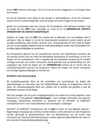46
lenzen NIET opnieuw inbrengen. Hij of zij moet de lenzen weggooien en vervangen door
een nieuwe.
Als op de contactlens een stofje of een wimper is achtergebleven, of als het probleem
stopt en de lens onbeschadigd lijkt, moet de drager het advies krijgen de lens weg te
gooien en te vervangen door een nieuwe. Als het probleem zich opnieuw voordoet, mag
de drager de lens NIET meer inbrengen en moet hij of zij ONMIDDELLIJK CONTACT
OPNEMEN MET DE CONTACTLENSSPECIALIST.
Adviseer de drager ook om NIET een nieuwe lens te gebruiken om het probleem zelf te
verhelpen. Wijs de drager er op dat de bovenstaande symptomen kunnen wijzen op een
ernstige aandoening, zoals infectie, corneale ulcer, neovascularisatie of iritis. Raad de drager
aan om zo snel mogelijk medische hulp en snelle behandeling te zoeken voor het probleem om
ernstige oogbeschadigingen te voorkomen.
Bij therapeutisch gebruik van de contactlenzen kunnen zich bijwerkingen voordoen die
een gevolg kunnen zijn van ofwel de behandelde aandoening of verwonding, of van het
dragen van de contactlenzen. Het is mogelijk dat een bestaande aandoening of conditie
verergert wanneer een zachte contactlens wordt gebruikt voor de behandeling van een
aangedaan oog. Raad de drager aan om ONMIDDELLIJK contact op te nemen met de
contactlensspecialist wanneer de symptomen tijdens het dragen van lenzen verergeren
om ernstige oogbeschadigingen te voorkomen.
Richtlijnen voor lensverzorging
De contactlensspecialist dient bij het verstrekken van contactlenzen de drager alle
waarschuwingen en instructies voor het desbetreffende lenstype en draagschema mee te
delen. De contactlensspecialist dient een systeem aan te bevelen dat geschikt is voor de
individuele vereisten van de drager.
Het niet navolgen van de juiste renigingsprocedure kan leiden tot ernstig oogletsel, zoals
beschreven in het gedeelte "Waarschuwingen". Voor volledige informatie over gebruik,
verzorging, schoonmaak, desinfectie en bewaren van de ACUVUE® of SUREVUE®
contactlenzen kunt u het instructieboekje voor lensdragers raadplegen.
ACUVUE® of SUREVUE® contactlenzen die in tabel 1 onder de kop Dagelijks gebruik -
Regelmatige vervanging zijn vermeld, moeten telkens na het uitnemen en vóór hergebruik
worden gereinigd en gedesinfecteerd. Voor de desinfectering van de lenzen mag
uitsluitend een chemisch desinfectiesysteem worden gebruikt (bijvoorbeeld een alles-in-
één vloeistof of waterstofperoxideoplossing).
 