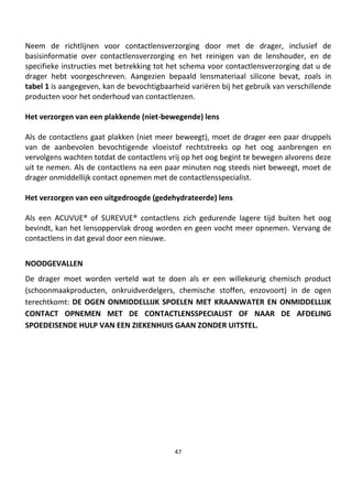 47
Neem de richtlijnen voor contactlensverzorging door met de drager, inclusief de
basisinformatie over contactlensverzorging en het reinigen van de lenshouder, en de
specifieke instructies met betrekking tot het schema voor contactlensverzorging dat u de
drager hebt voorgeschreven. Aangezien bepaald lensmateriaal silicone bevat, zoals in
tabel 1 is aangegeven, kan de bevochtigbaarheid variëren bij het gebruik van verschillende
producten voor het onderhoud van contactlenzen.
Het verzorgen van een plakkende (niet-bewegende) lens
Als de contactlens gaat plakken (niet meer beweegt), moet de drager een paar druppels
van de aanbevolen bevochtigende vloeistof rechtstreeks op het oog aanbrengen en
vervolgens wachten totdat de contactlens vrij op het oog begint te bewegen alvorens deze
uit te nemen. Als de contactlens na een paar minuten nog steeds niet beweegt, moet de
drager onmiddellijk contact opnemen met de contactlensspecialist.
Het verzorgen van een uitgedroogde (gedehydrateerde) lens
Als een ACUVUE® of SUREVUE® contactlens zich gedurende lagere tijd buiten het oog
bevindt, kan het lensoppervlak droog worden en geen vocht meer opnemen. Vervang de
contactlens in dat geval door een nieuwe.
NOODGEVALLEN
De drager moet worden verteld wat te doen als er een willekeurig chemisch product
(schoonmaakproducten, onkruidverdelgers, chemische stoffen, enzovoort) in de ogen
terechtkomt: DE OGEN ONMIDDELLIJK SPOELEN MET KRAANWATER EN ONMIDDELLIJK
CONTACT OPNEMEN MET DE CONTACTLENSSPECIALIST OF NAAR DE AFDELING
SPOEDEISENDE HULP VAN EEN ZIEKENHUIS GAAN ZONDER UITSTEL.
 