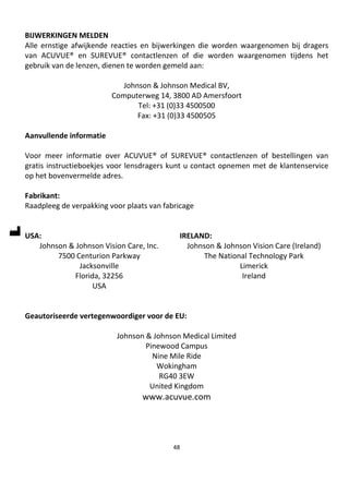 48
BIJWERKINGEN MELDEN
Alle ernstige afwijkende reacties en bijwerkingen die worden waargenomen bij dragers
van ACUVUE® en SUREVUE® contactlenzen of die worden waargenomen tijdens het
gebruik van de lenzen, dienen te worden gemeld aan:
Johnson & Johnson Medical BV,
Computerweg 14, 3800 AD Amersfoort
Tel: +31 (0)33 4500500
Fax: +31 (0)33 4500505
Aanvullende informatie
Voor meer informatie over ACUVUE® of SUREVUE® contactlenzen of bestellingen van
gratis instructieboekjes voor lensdragers kunt u contact opnemen met de klantenservice
op het bovenvermelde adres.
Fabrikant:
Raadpleeg de verpakking voor plaats van fabricage
USA:
Johnson & Johnson Vision Care, Inc.
7500 Centurion Parkway
Jacksonville
Florida, 32256
USA
IRELAND:
Johnson & Johnson Vision Care (Ireland)
The National Technology Park
Limerick
Ireland
Geautoriseerde vertegenwoordiger voor de EU:
Johnson & Johnson Medical Limited
Pinewood Campus
Nine Mile Ride
Wokingham
RG40 3EW
United Kingdom
www.acuvue.com
 