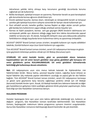53
tekrarlanan şekilde tahriş olmaya karşı korumanın gerektiği durumlarda koruma
sağlamak için de kullanılırlar.
• Büllöz keratopati, epitelyal erozyon ve yıpranma, filamenter keratit ve post-keratoplasti
gibi durumlarda kornea ağrısının dindirilmesi için.
• Kronik epitelyal kusurlar, kornea ülseri, nörotropik ve nöroparalitik keratit ve kimyasal
yanıklar gibi epitelyal kusurların iyileşme sürecinde bir bariyer olarak kullanmak için.
• Post refraktif cerrahi, lameller greftler, kornea flepleri ve diğer oküler cerrahi şartları
gibi bandaj lens kullanımının uygun olduğu ameliyat sonrası koşullar için.
• Kornea ve ilişkili yüzeylerin, kornea sert gaz geçirgen (RGP) lenslerin takılmasına izin
vermeyecek şekilde aşırı düzensiz olduğu piggy back lens takma durumlarında yapısal
stabilite ve koruma için. Ek olarak, host/grafik birleşimi veya yara dokusunda yükselme
farklılıklarının olduğu koşullarda lensin kullanılması tahriş ve yıpranmayı önleyebilir.
ACUVUE® OASYS® Brand Contact Lenses ürünleri, terapötik kullanım için reçete edildikleri
takdirde, Günlük Kullanım veya Uzun Süreli Kullanım için uygundur.
Tüm ACUVUE® Brand Contact Lenses ürünleri, zararlı UV radyasyonun korneaya ve gözün
içine geçmesini önlemeye yardımcı olmak için UV Blokajı (Koruması) içerir.
UYARILAR: UV emici kontakt lensler, gözü ve çevresindeki alanın tamamını
kapatmadıkları için UV emici kenarlı gözlükler veya güneş gözlükleri gibi koruyucu UV
emici gözlüklerin yerine KULLANILAMAZLAR. UV emici gözlükleri talimatlarında
belirtildiği gibi kullanmaya devam etmelisiniz.
Not: UV radyasyonuna uzun süre maruz kalmak katarakt ile ilişkilendirilen risk
faktörlerinden biridir. Maruz kalma, çevresel koşullar (rakım, coğrafya bulut örtüsü) ve
kişisel faktörler (dış mekanda yapılan etkinliklerin uzunluğu ve yapısı) gibi bir dizi faktöre
bağlıdır. Tüm ACUVUE® Brand Contact Lenses ürünleri, zararlı UV radyasyonun korneaya
ve gözün içine geçmesine karşı koruma sağlamaya yardımcı olmak için UV blokajlı
(korumalı) kontakt lensler içerir. Ancak, UV blokajlı kontakt lens takmanın katarakt ve diğer
göz hastalıklarının gelişmesi riskini azalttığını gösteren klinik çalışmalar yapılmamıştır. Daha
fazla bilgi için Göz Hastalıkları Uzmanınıza danışın.
KULLANIM PROGRAMI
Hastalar başlangıçta lensi aşırı uzun süre takma eğiliminde olabileceği için, kullanım ve
değişim programı, Göz Hastalıkları Uzmanı tarafından belirlenmelidir. Göz Hastalıkları
Uzmanı, başlangıçtaki maksimum takma programına uymanın önemini vurgulamalıdır.
Ayrıca Göz Hastalıkları Uzmanının belirleyeceği düzenli kontroller de çok önemlidir.
 