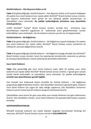 54
Günlük Kullanım – Gün Boyunca Kullan ve At
Tablo 1’de gösterildiği gibi, Günlük Kullanım – Gün Boyunca Kullan ve At (uyanık haldeyken
24 saatten kısa süreli kullanım) için reçete edilen ACUVUE® Brand Contact Lenses ürünleri,
gün boyunca kullanılmak üzere günde bir kez takılacak şekilde tasarlanmıştır ve
çıkarıldıktan sonra atılmalıdır. Bu şekilde kullanıldığında temizleme veya dezenfekte
etmek gerekmez.
1•DAY ACUVUE® TruEye® Brand Contact Lensleri, kontakt lens temizleme veya
dezenfeksiyon sistemleri uygulaması ile kullanılmak üzere geliştirilmemiştir. Lensler
kullanıldıktan sonra atılmalıdır. Her bir kullanım süresine yeni bir len ile başlanmalıdır.
Günlük Kullanım - Sık Değiştirme
Tablo 1’de gösterildiği gibi, Günlük Kullanım – Sık Değiştirme (uyanık haldeyken 24 saatten
kısa süreli kullanım) için reçete edilen ACUVUE® Brand Contact Lenses ürünlerinin iki
haftada bir yenisiyle değiştirilmesi önerilir.
Tablo 1’de gösterildiği gibi Günlük Kullanım – Sık Değiştirme başlığı altındaki tüm ACUVUE®
Brand Contact Lenses ürünleri, lensin her çıkarılışında temizlenmeli, yıkanmalı ve yalnızca
bir kimyasal dezenfeksiyon sistemi kullanılarak dezenfekte edilmelidir.
Uzun Süreli Kullanım
Tablo 1’de gösterildiği gibi Uzun Süreli Kullanım (uyku dahil 24 saatten uzun süreli
kullanım) için reçete edilen ACUVUE® Brand Contact Lenses ürünleri, 7 gün/6 gece süreyle
sürekli olarak kullanılabilir ve çıkarıldıktan sonra atılmalıdır. Bu şekilde kullanıldığında
temizlik veya dezenfeksiyon gerekli değildir.
Yeni kontakt lens kullanacak kişinin öncelikle bir Günlük Kullanım – Sık Değiştirme
programıyla değerlendirilmesi önerilir. Göz Hastalıkları Uzmanının görüşüne göre, hastanın
Uzun Süreli Kullanın için uygun bir aday olduğu saptanırsa, Göz Hastalıkları Uzmanının
hastanın yanıtını temel alan bir kullanım programı belirlemesi önerilir.
Çıkartıldıktan sonra lensin bir gece veya daha uzun süreyle dinlenme için göze takılmaması
önerilir. Göz Hastalıkları Uzmanı, Uzun Süreli Kullanımın ilk aşamalarında hastayı muayene
etmelidir.
KONTRAENDİKASYONLAR
Refraktif ametropi kullanımı için reçete ederken aşağıdaki durumlardan herhangi biri
mevcutsa, ACUVUE® Brand Contact Lenses ürünlerini KULLANMAYIN.
 