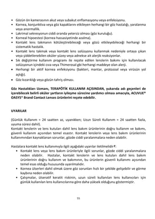 55
• Gözün ön kamerasının akut veya subakut enflamasyonu veya enfeksiyonu.
• Kornea, konjunktiva veya göz kapaklarını etkileyen herhangi bir göz hastalığı, yaralanma
veya anormallik.
• Lakrimal sekresyonun ciddi oranda yetersiz olması (göz kuruluğu).
• Korneal hipoestezi (kornea hassasiyetinde azalma).
• Kontakt lens takmanın kötüleştirebileceği veya gözü etkileyebileceği herhangi bir
sistematik hastalık.
• Kontakt lens takmak veya kontakt lens solüsyonu kullanmak nedeniyle ortaya çıkan
veya şiddetlenebilen oküler yüzey veya adnekse ait alerjik reaksiyonlar.
• Sık değiştirme kullanım programı ile reçete edilen lenslerin bakımı için kullanılacak
solüsyonun içindeki cıva veya Thimerosal gbi herhangi maddeye olan alerji.
• Herhangi bir aktif kornea enfeksiyonu (bakteri, mantar, protozoal veya virüsün yol
açtığı).
• Göz kızarıklığı veya gözün tahriş olması.
Göz Hastalıkları Uzmanı, TERAPÖTİK KULLANIM AÇISINDAN, yukarıda adı geçenleri de
içerebilecek belirli oküler şartların iyileşme sürecine yardımcı olması amacıyla, ACUVUE®
OASYS® Brand Contact Lenses ürünlerini reçete edebilir.
UYARILAR
(Günlük Kullanım = 24 saatten az, uyanıkken; Uzun Süreli Kullanım = 24 saatten fazla,
uyuma süresi dahil).
Kontakt lenslerin ve lens kutuları dahil lens bakım ürünlerinin doğru kullanım ve bakımı,
güvenli kullanım açısından temel esastır. Kontakt lenslerin veya lens bakım ürünlerinin
kullanımından kaynaklanan sorunlar, gözde ciddi yaralanmalara neden olabilir.
Hastalara kontakt lens kullanımıyla ilgili aşağıdaki uyarılar iletilmelidir†:
• Kontakt lens veya lens bakım ürünleriyle ilgili sorunlar, gözde ciddi yaralanmalara
neden olabilir. Hastalar, kontakt lenslerin ve lens kutuları dahil lens bakım
ürünlerinin doğru kullanım ve bakımının, bu ürünlerin güvenli kullanımı açısından
temel esas olduğu hususunda uyarılmalıdır.
• Kornea ülserleri dahil olmak üzere göz sorunları hızlı bir şekilde gelişebilir ve görme
kaybına neden olabilir.
• Çalışmalar, ülseratif keratit riskinin, uzun süreli kullanılan lens kullanıcıları için
günlük kullanılan lens kullanıcılarına göre daha yüksek olduğunu göstermiştir.
 
