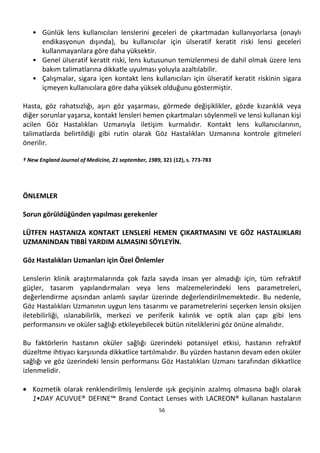 56
• Günlük lens kullanıcıları lenslerini geceleri de çıkartmadan kullanıyorlarsa (onaylı
endikasyonun dışında), bu kullanıcılar için ülseratif keratit riski lensi geceleri
kullanmayanlara göre daha yüksektir.
• Genel ülseratif keratit riski, lens kutusunun temizlenmesi de dahil olmak üzere lens
bakım talimatlarına dikkatle uyulması yoluyla azaltılabilir.
• Çalışmalar, sigara içen kontakt lens kullanıcıları için ülseratif keratit riskinin sigara
içmeyen kullanıcılara göre daha yüksek olduğunu göstermiştir.
Hasta, göz rahatsızlığı, aşırı göz yaşarması, görmede değişiklikler, gözde kızarıklık veya
diğer sorunlar yaşarsa, kontakt lensleri hemen çıkartmaları söylenmeli ve lensi kullanan kişi
acilen Göz Hastalıkları Uzmanıyla iletişim kurmalıdır. Kontakt lens kullanıcılarının,
talimatlarda belirtildiği gibi rutin olarak Göz Hastalıkları Uzmanına kontrole gitmeleri
önerilir.
† New England Journal of Medicine, 21 september, 1989, 321 (12), s. 773-783
ÖNLEMLER
Sorun görüldüğünden yapılması gerekenler
LÜTFEN HASTANIZA KONTAKT LENSLERİ HEMEN ÇIKARTMASINI VE GÖZ HASTALIKLARI
UZMANINDAN TIBBİ YARDIM ALMASINI SÖYLEYİN.
Göz Hastalıkları Uzmanları için Özel Önlemler
Lenslerin klinik araştırmalarında çok fazla sayıda insan yer almadığı için, tüm refraktif
güçler, tasarım yapılandırmaları veya lens malzemelerindeki lens parametreleri,
değerlendirme açısından anlamlı sayılar üzerinde değerlendirilmemektedir. Bu nedenle,
Göz Hastalıkları Uzmanının uygun lens tasarımı ve parametrelerini seçerken lensin oksijen
iletebilirliği, ıslanabilirlik, merkezi ve periferik kalınlık ve optik alan çapı gibi lens
performansını ve oküler sağlığı etkileyebilecek bütün niteliklerini göz önüne almalıdır.
Bu faktörlerin hastanın oküler sağlığı üzerindeki potansiyel etkisi, hastanın refraktif
düzeltme ihtiyacı karşısında dikkatlice tartılmalıdır. Bu yüzden hastanın devam eden oküler
sağlığı ve göz üzerindeki lensin performansı Göz Hastalıkları Uzmanı tarafından dikkatlice
izlenmelidir.
• Kozmetik olarak renklendirilmiş lenslerde ışık geçişinin azalmış olmasına bağlı olarak
1•DAY ACUVUE® DEFINE™ Brand Contact Lenses with LACREON® kullanan hastaların
 