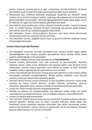 57
bazıları kullanım sırasında görme ile ilgili semptomları tecrübe edebilirler. Ek olarak
bazı hastalar opak iris paternine bağlı çevresel görüşte daha duyarlı olabilirler.
• Monovizyon veya multifocal kullanarak presbiyopiyi düzeltmek için ACUVUE® Brand
Contact Lenses ürünlerini kullanan hastalar, uzağı veya yakını görmek için en iyi düzeltilmiş
görüş keskinliğine erişemeyebilir. Görmeyle ilgili gereksinimler kişiden kişiye değişir ve her
bir hasta için en uygun lens türünü seçerken göz önüne alınmalıdır.
• Sarı renkli bir boya olanflorosein, lensler takılıyken kullanılmamalıdır. Lensler bu boyayı
emer ve renkleri bozulur. Gözlerde florosein kullanıldığı durumlarda, gözde kullanım
için önerilen steril bir tuz solüsyonuyla gözler yıkanmalıdır.
• Göz Hastalıkları Uzmanı, hastaya gözlerin kızarması veya tahriş olması durumunda
lensleri derhal çıkarması yönünde talimat vermelidir.
• Göz Hastalıkları Uzmanı, aşağıdaki bakım rejimi ve güvenlik önlemleri hakkında hastayı
itinayla bilgilendirmelidir.
Lenslere Dokunmayla İlgili Önlemler
• Göz Hastalıkları Uzmanının yanından ayrılmadan önce hastanın lensleri uygun şekilde
çıkartabildiğinden veya hastanın lenslerini çıkartabilecek birinin hastaya sürekli olarak
yardımcı olabileceğinden emin olunmalıdır.
• Steril blister ambalaj açılmışsa veya hasar görmüşse KULLANMAYIN.
• Kontakt lenslere dokunmadan önce eller yıkanmalı ve durulanmalıdır. Kozmetik
malzeme, losyon, sabun, krem, deodorant veya spreyleri gözler veya lenslerle temas
etmemelidir. Lensleri makyaj yapmadan önce takmak en iyisidir. Su bazlı kozmetik
maddeler lenslere yağ bazlı olanlara göre daha az zarar verebilir.
• Lensler üzerinde görüşün bozulması ve/veya göze zarar gelmesine neden olacak şekilde
mikroskobik çizilmeler oluşabileceğinden, ellerde yabancı maddeler varsa kontakt
lenslere el veya parmaklarla dokunulmaması gerekir.
• ACUVUE® Brand Contact Lenses ürünlerinin ve Göz Hastalıkları Uzmanının reçete ettiği
ürünlere ait “Hasta Talimat Kılavuzu” içindeki kullanım, yerleştirme, çıkarma,
temizleme, dezenfekte etme, saklama ve kullanım talimatlarına itinayla uyulmalıdır.
• Lensler her zaman itinayla tutulmalı ve düşürülmemelidir.
• Özellikle bu kullanım için işaretlenmedikçe, lens kabından lensleri almak için cımbız
veya başka bir araç kullanılmamalıdır. Lens ve ambalaj solüsyonu avuca dökülmelidir.
• Lenslere tırnaklarla dokunulmamalıdır.
• Tüm ACUVUE® OASYS® Brand Contact Lenses ürünlerinin Terapötik kullanımı yakından
denetim gerektirir. Bandaj lensi ile tedavi sırasında kullanılan oküler ilaçlar Göz
Hastalıkları Uzmanı tarafından yakından izlenmelidir. Bazı oküler durumlarda, lensleri
yalnızca Göz Hastalıkları Uzmanı takmalı ve çıkarmalıdır. Bu tür durumlarda, hastalara
lenslere dokunmamaları için talimat verilmelidir.
 