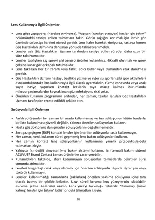 58
Lens Kullanımıyla İlgili Önlemler
• Lens göze yapışıyorsa (hareket etmiyorsa), “Yapışan (hareket etmeyen) lensler için bakım”
bölümündeki tavsiye edilen talimatlara bakın. Gözün sağlığını korumak için lensin göz
üzerinde serbestçe hareket etmesi gerekir. Lens halen hareket etmiyorsa, hastaya hemen
Göz Hastalıkları Uzmanına danışması yönünde talimat verilmelidir.
• Lensler asla Göz Hastalıkları Uzmanı tarafından tavsiye edilen süreden daha uzun bir
süre takılmamalıdır.
• Lensler takılıyken saç spreyi gibi aerosol ürünler kullanılırsa, dikkatli olunmalı ve sprey
çökene kadar gözler kapalı tutulmalıdır.
• Lens takarken her tür zararlı veya tahriş edici buhar veya dumandan uzak durulması
gerekir.
• Göz Hastalıkları Uzmanı hastayı, özellikle yüzme ve diğer su sporları gibi spor aktiviteleri
esnasında kontakt lens kullanımıyla ilgili olarak uyarmalıdır. Yüzme esnasında veya sıcak
suyla banyo yaparken kontakt lenslerin suya maruz kalması durumunda
mikroorganizmalardan kaynaklanan göz enfeksiyonu riski artar.
• Önerilen kullanım programının ardından, her zaman, takılan lensleri Göz Hastalıkları
Uzmanı tarafından reçete edildiği şekilde atın.
Solüsyonla İlgili Önlemler
• Farklı solüsyonlar her zaman bir arada kullanılamaz ve her solüsyonun bütün lenslerle
birlikte kullanılması güvenli değildir. Yalnızca önerilen solüsyonları kullanın.
• Hasta göz doktoruna danışmadan solusyonlarını değiştirmemelidir.
• Sert gaz geçirgen (RGP) kontakt lensler için önerilen solüsyonları asla kullanmayın.
• Her zaman, yeni, kullanım süresi geçmemiş lens bakım solüsyonları kullanın.
• Her zaman kontakt lens solüsyonlarının kullanımına yönelik prospektüslerdeki
talimatları izleyin.
• Yalnızca (ısı değil) kimyasal lens bakım sistemi kullanın. Isı (termal) bakım sistemi
ACUVUE® Brand Contact Lenses ürünlerine zarar verebilir.
• Kullanıldıkları takdirde, steril korunmayan solüsyonlar talimatlarda belirtilen süre
sonunda atılmalıdır.
• Lensleri kayganlaştırmak veya ıslatmak için önerilen solüsyonlar dışında hiçbir şey veya
tükürük kullanmayın.
• Lensleri kullanılmadığı zamanlarda (saklarken) önerilen saklama solüsyonu içine tam
olarak batmış bir şekilde bekletin. Uzun süreli kuruma lens yüzeylerinin ıslatılabilir
duruma gelme becerisini azaltır. Lens yüzeyi kuruduğu takdirde “Kurumuş (susuz
kalmış) lensler için bakım” bölümündeki talimatları izleyin.
 