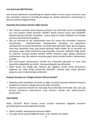 59
Lens Kutusuyla İlgili Önlemler
Lens kutuları bakterilerin üreyebileceği bir kaynak olabilir ve lens kutusu üreticisinin veya
Göz Hastalıkları Uzmanının önerdiği gibi düzgün bir şekilde kullanılmalı, temizlenmeli ve
düzenli aralıklarla değiştirilmelidir.
Hastalarla Konuşulması Gereken Diğer Konular
• Bazı hastalar kozmetik olarak boyanmış lenslerin ışık iletiminde azalma hissedebildiği
için, kimi hastalar 1•DAY ACUVUE® DEFINE™ Brand Contact Lenses with LACREON®
taktıklarında bazı belirtiler hissedebilir. Ayrıca, opak iris modeli sebebiyle kimi hastalar
periferal rahatsızlık da hissedebilir.
• Göz için herhangi bir ilaç kullanılmadan önce her zaman Göz Hastalıkları Uzmanına
danışılmalıdır. Antihistaminikler, dekonjestanlar, diüretikler, kas gevşeticiler,
sakinleştiriciler ve hareket bozuklukları na yönelik ilaçlar gibi belirli ilaçlar, göz kuruluğuna,
lense karşı duyarlılıkta artışa veya bulanık görmeye neden olabilir. Bu tür durumlar söz
konusuysa, uygun tedavi önlemlerine başvurulmalıdır. Durumun ciddiyetine bağlı olarak,
bu önlemler, yumuşak kontakt lenslerle birlikte kullanıma uygun gözyaşı damlasının
kullanılmasını veya ilaç kullanımı esnasında geçici olarak kontakt lenslerin takılmamasını
içerebilir.
• Oral kontraseptif kullananlarda, kontakt lens kullanırken görmede ve lense karşı
duyarlılıkta değişiklikler görülebilir. Hasta gerektiği gibi ikaz edilmelidir.
• Bütün lensler için olduğu gibi, hastanın göz sağlığının sürekli olarak korunmasını
sağlamak için takip amaçlı görüşmeler gereklidir. Hastaya takip amaçlı görüşme
programı önerisi hakkında bilgi verilmelidir.
Hastanın Kontakt Lens Taktığını Kimlerin Bilmesi Gerekir?
• Doktorlara (Göz Hastalıkları Uzmanları ve diğer uzmanlık alanındaki doktorlar) hastanın
kontakt lens kullanıcısı olduğu konusunda bilgi verilmelidir.
• Hastanın işverenine kontakt lens kullandığı hususunda bilgi verilmelidir. Bazı işler, göz
koruma cihazlarının kullanılmasını veya hastanın kontakt lens kullanmamasını
gerektirebilir.
YAN ETKİLER
Hasta, ACUVUE® Brand Contact Lenses ürünleri kullanırken aşağıdaki sorunların
görülebileceği hususunda bilgilendirilmelidir:
• Gözler yanabilir, batmave/veya kaşınma olabilir.
• Lens göze ilk kez yerleştirildiğinden daha az bir rahatlık hissi olabilir.
 