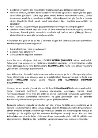 60
• Gözde bir şey varmış gibi hissedilebilir (yabancı cisim, göz bölgesinin kaşınması).
• Periferik infiltrat, periferik kornea ülserleri ve kornea yıpranması nedeniyle bazı geçici
bozukluklar görülebilir. Lokal veya genel ödem, kornea neovaskülarizasyonu, kornea
lekelenmesi, enjeksiyon, tarsal anormallikler, iritis ve konjunktivit gibi (bunların bazıları,
düşük düzeylerde klinik olarak kabul edilebilirdir) diğer fizyolojik anormallikler de
görülebilir.
• Aşırı sulanma, olağan olmayan gözyaşı sekresyonu veya göz kızarıklığı oluşabilir.
• Lenslerin sürekli olarak veya çok uzun bir süre takılması durumunda görüş keskinliği
bozulması; bulanık görüş; nesnelerin etrafında ışık halkası veya gökkuşağı benzeri
görüntüler görme veya göz kuruluğu oluşabilir.
Hastalardan her gün en az bir kez 3 adımdan oluşan bir kontrol yapmaları istenmelidir.
Kendilerine şunları sormaları gerekir:
• Gözümdeki lensler nasıl hissediyorum?
• Gözlerim nasıl görünüyor?
• Görüşümde bir değişiklik hissettim?
Hasta bir sorun olduğunu bildirirse, LENSLERİ DERHAL ÇIKARMASI talimatı verilmelidir.
Rahatsızlık veya sorun geçerse, hasta lense dikkatlice bakmalıdır. Lens herhangi bir şekilde
hasar görmüşse, hasta lensi tekrar gözüne TAKMAMALIDIR. Hasta lensi atmalı ve gözüne
yeni bir lens takmak için başvurmalıdır.
Lens kirlenmişse, üzerinde kirpik veya yabancı bir şey varsa ya da problem geçmiş ve lens
hasar görmemişse lensi atmalı ve yeni bir lens takmalıdır. Sorun devam ederse hasta lensi
tekrar TAKMAMALI bunun yerine HEMEN GÖZ HASTALIKLARI UZMANINA
BAŞVURMALIDIR.
Hastaya, sorunu kendisi çözmek için yeni bir lens KULLANMAMASI talimatı da verilmelidir.
Hasta, yukarıdaki belirtilerin oluşması durumunda, enfeksiyon, kornea ülseri,
neovaskülarizasyon veya iritis gibi ciddi bir durum olabileceği konusunda uyarılmalıdır.
Hastaya, sorunun uzmanlarca belirlenmesi ve göze gelebilecek ciddi bir zarardan
korunması için hemen tıbbı yardım alması gerektiği söylenmelidir.
Terapötik kullanım sırasında karşılaşılan yan etki, orijinal hastalığa veya yaralanma ya da
kontakt lens kullanmanın etkisi sonucu ortaya çıkabilir. Önceden hastalıklı bir gözü tedavi
etmek amacıyla terapötik kullanım için yumuşak kontakt lens kullanıldığında mevcut bir
hastalığın ya da sağlıkla ilgili bir durumun kötüleşmesi olasılığı vardır. Hastaya, lens
kullanılırken semptomlarda bir kötüleşme olması durumunda gözün ciddi bir şekilde zarar
görmemesi için HEMEN bir Göz Hastalıkları Uzmanına başvurması talimatı verilmelidir.
 